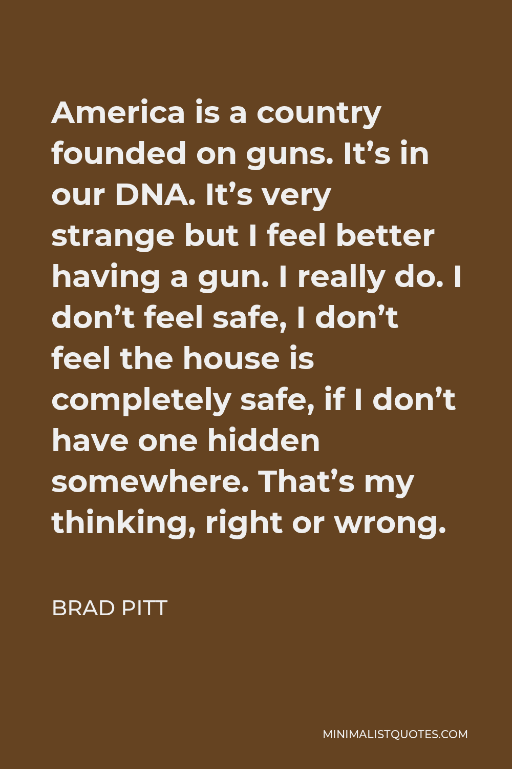 Brad Pitt Quote - America is a country founded on guns. It’s in our DNA. It’s very strange but I feel better having a gun. I really do. I don’t feel safe, I don’t feel the house is completely safe, if I don’t have one hidden somewhere. That’s my thinking, right or wrong.