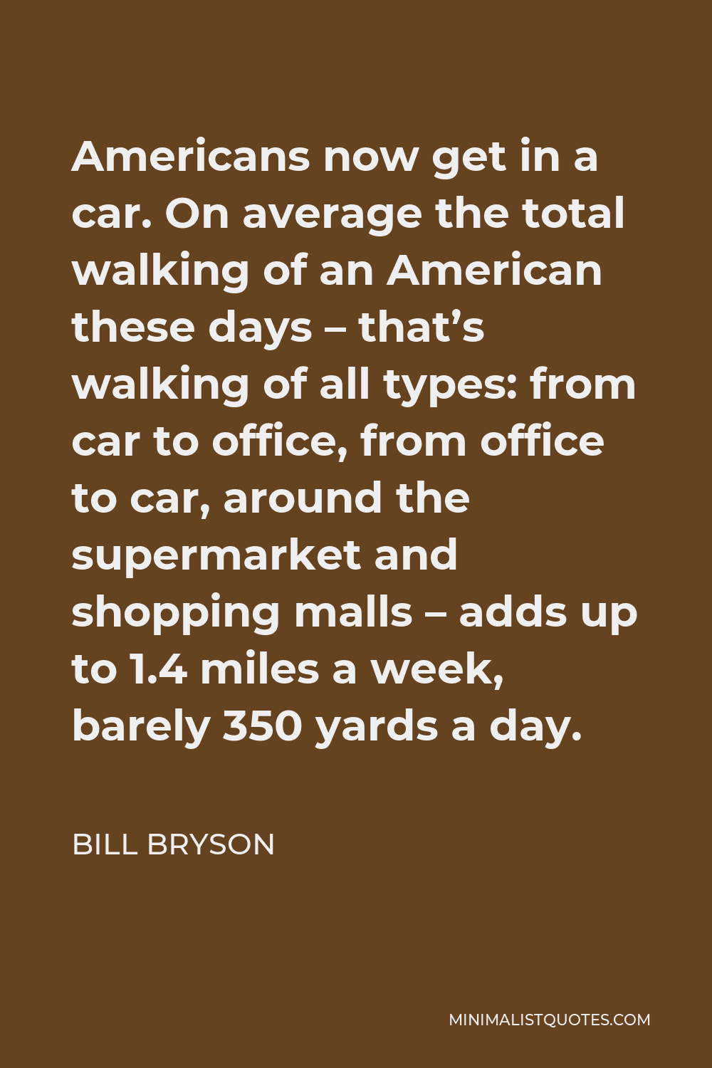 Bill Bryson Quote - Americans now get in a car. On average the total walking of an American these days – that’s walking of all types: from car to office, from office to car, around the supermarket and shopping malls – adds up to 1.4 miles a week, barely 350 yards a day.