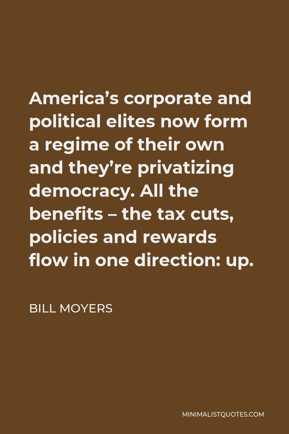 Bill Moyers Quote - America’s corporate and political elites now form a regime of their own and they’re privatizing democracy. All the benefits – the tax cuts, policies and rewards flow in one direction: up.