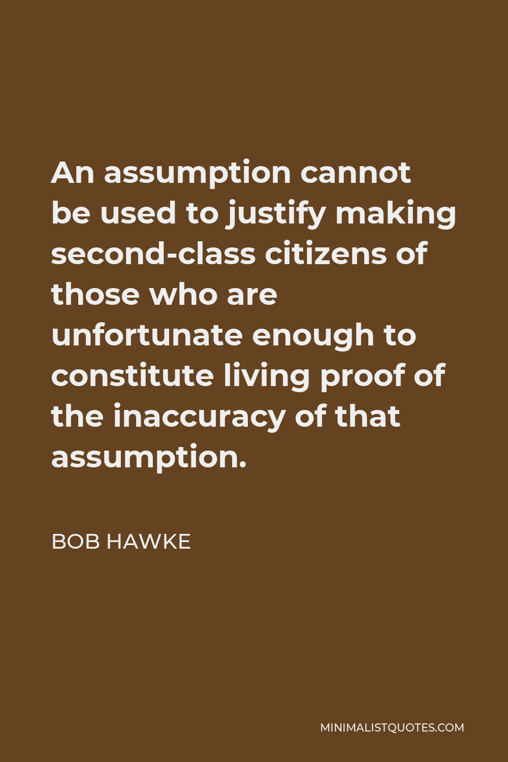 Bob Hawke Quote - An assumption cannot be used to justify making second-class citizens of those who are unfortunate enough to constitute living proof of the inaccuracy of that assumption.