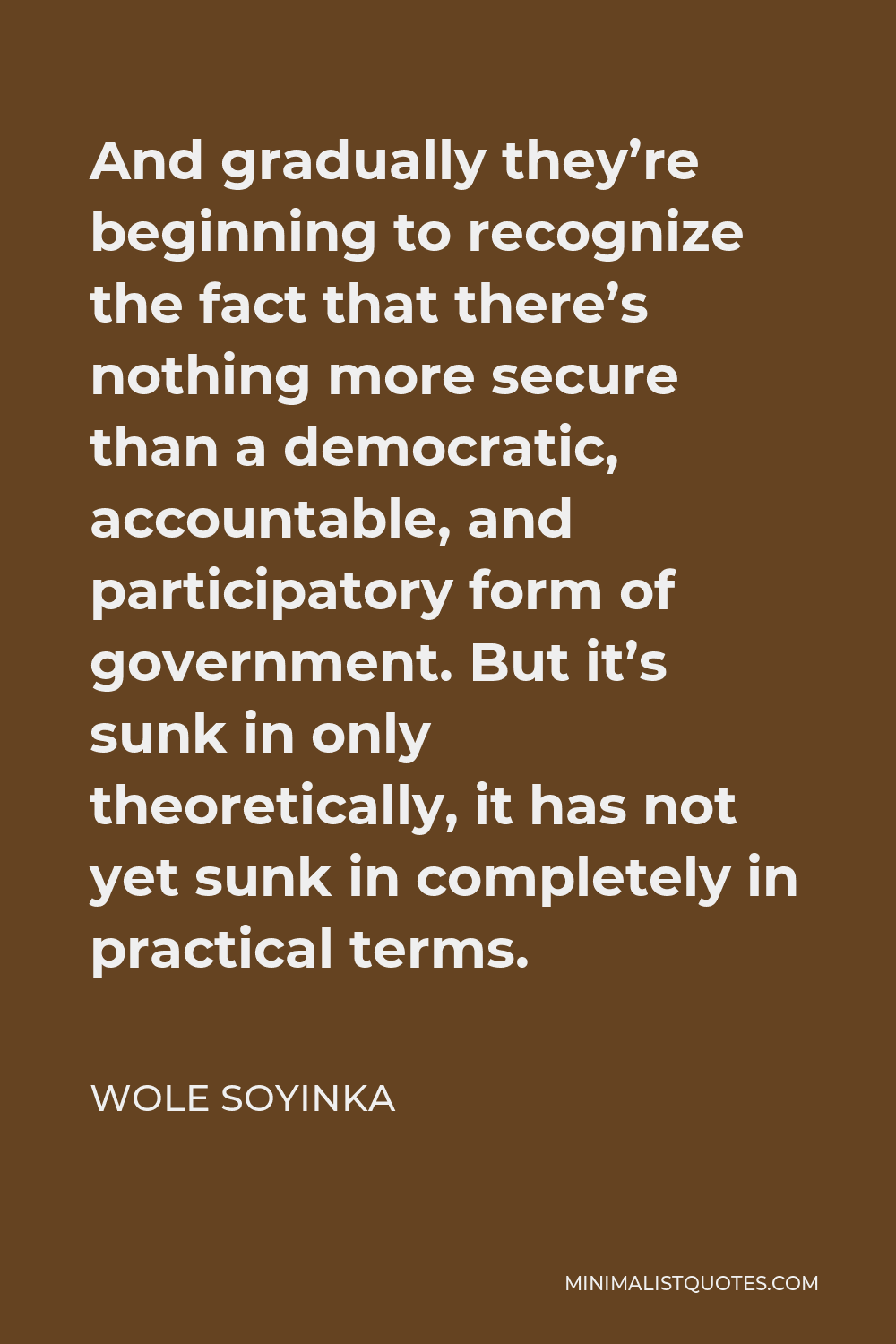 Wole Soyinka Quote - And gradually they’re beginning to recognize the fact that there’s nothing more secure than a democratic, accountable, and participatory form of government. But it’s sunk in only theoretically, it has not yet sunk in completely in practical terms.