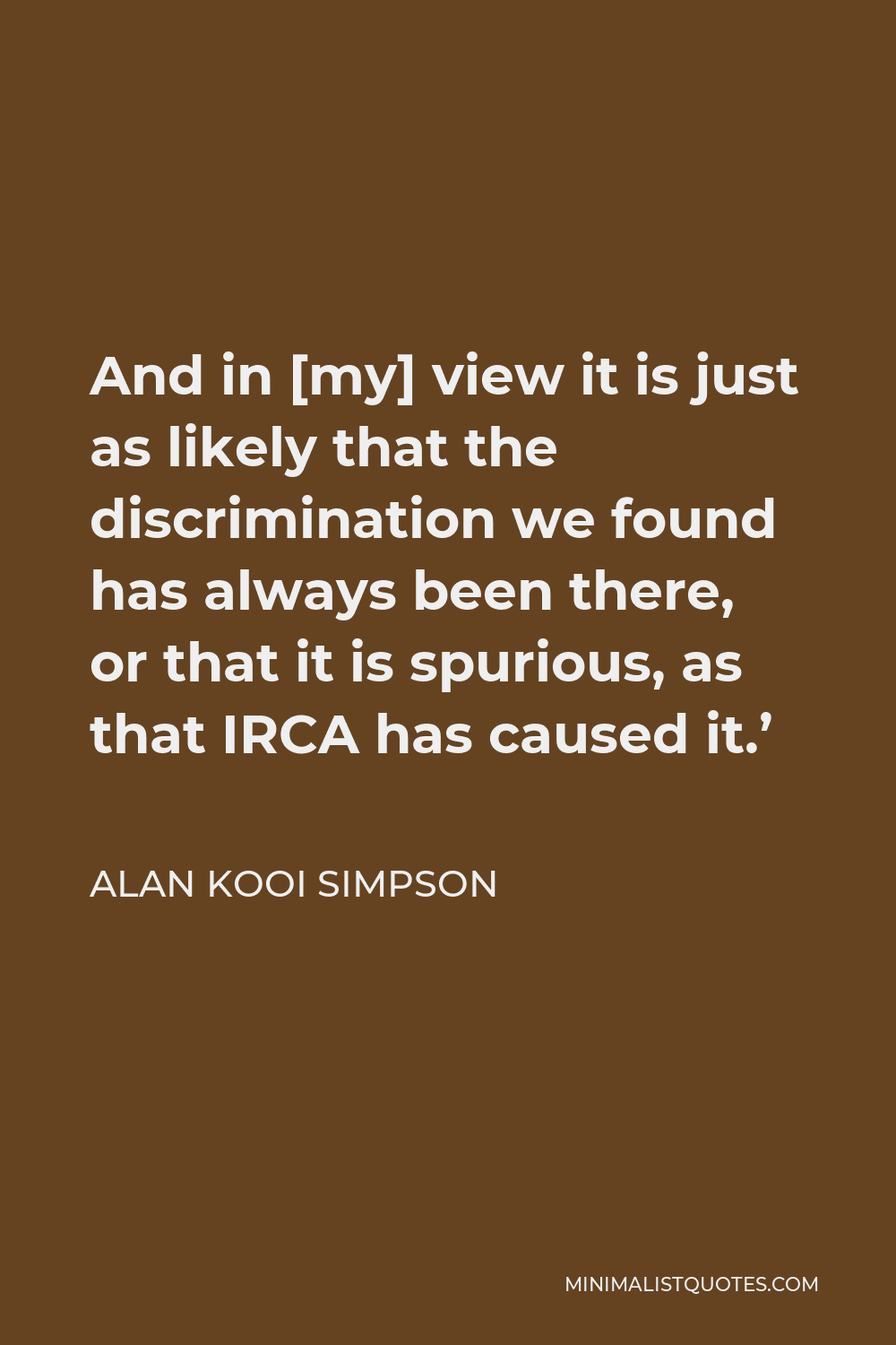 Alan Kooi Simpson Quote - And in [my] view it is just as likely that the discrimination we found has always been there, or that it is spurious, as that IRCA has caused it.’