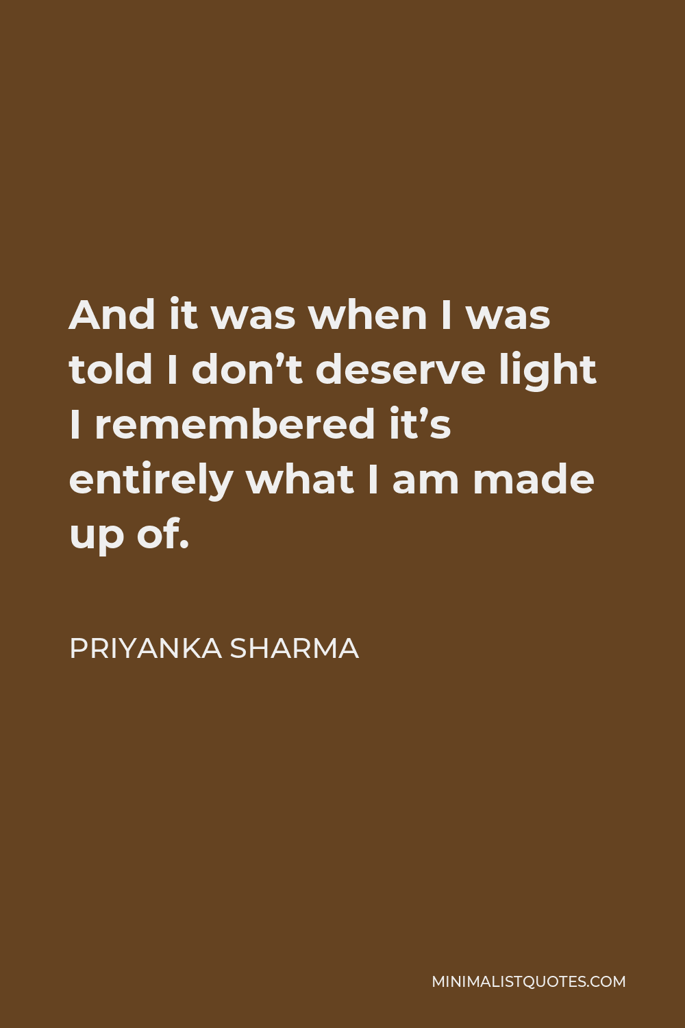 Priyanka Sharma Quote - And it was when I was told I don’t deserve light I remembered it’s entirely what I am made up of.
