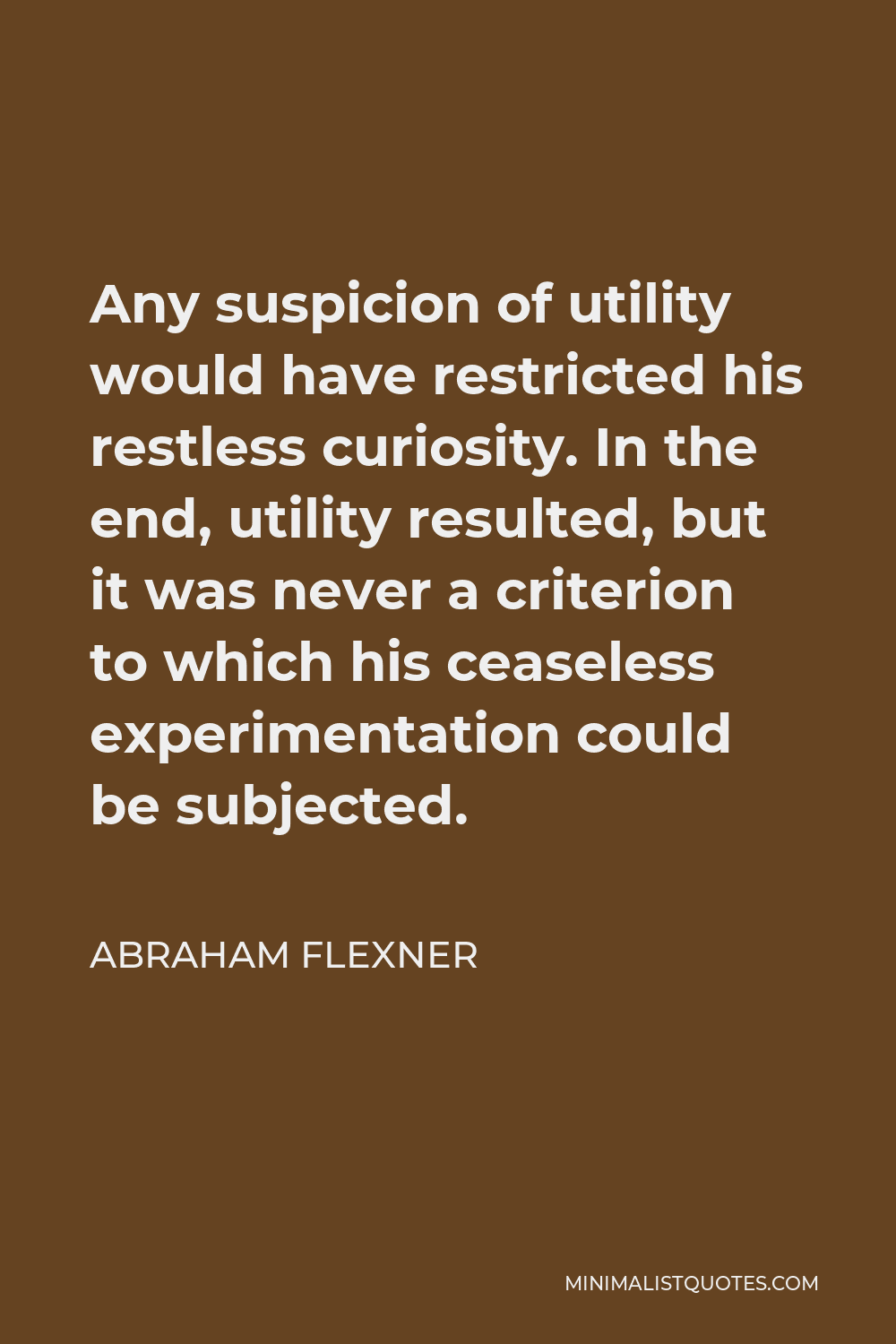 Abraham Flexner Quote - Any suspicion of utility would have restricted his restless curiosity. In the end, utility resulted, but it was never a criterion to which his ceaseless experimentation could be subjected.