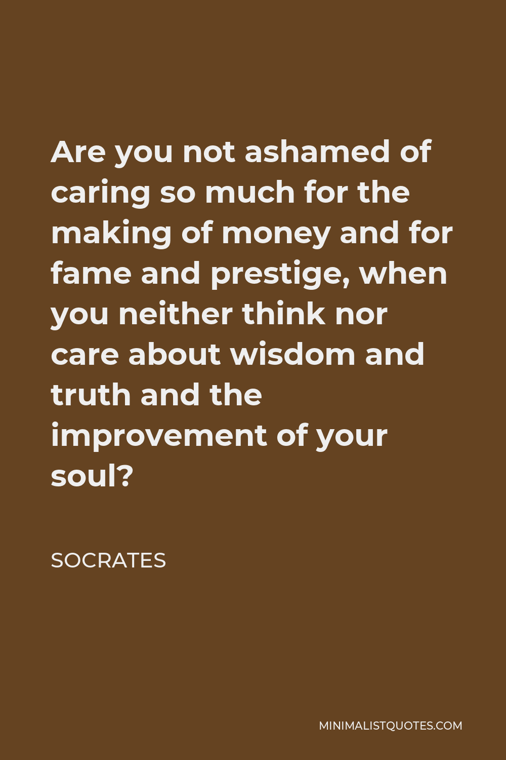 Socrates Quote - Are you not ashamed of caring so much for the making of money and for fame and prestige, when you neither think nor care about wisdom and truth and the improvement of your soul?