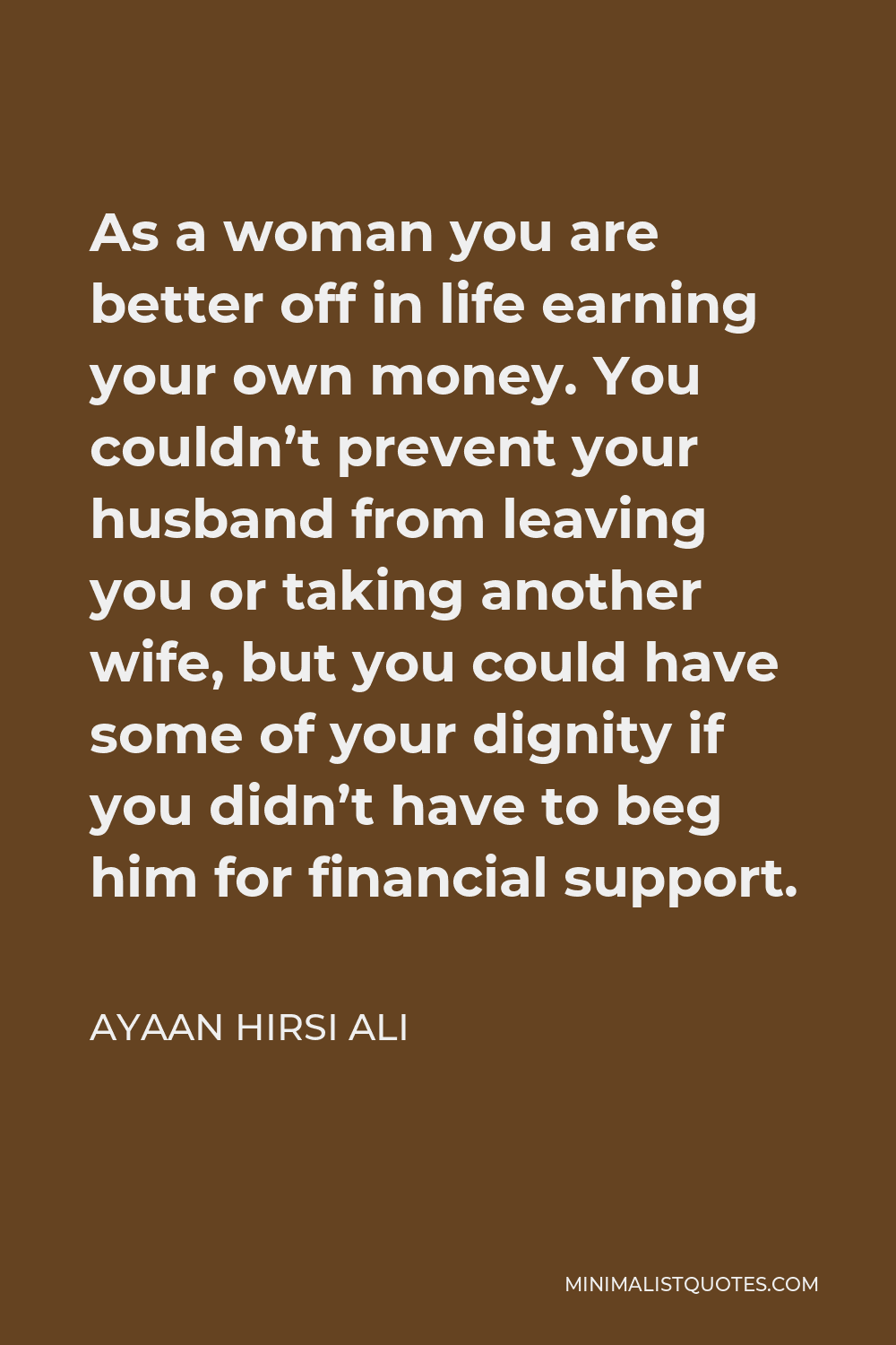 Ayaan Hirsi Ali Quote - As a woman you are better off in life earning your own money. You couldn’t prevent your husband from leaving you or taking another wife, but you could have some of your dignity if you didn’t have to beg him for financial support.