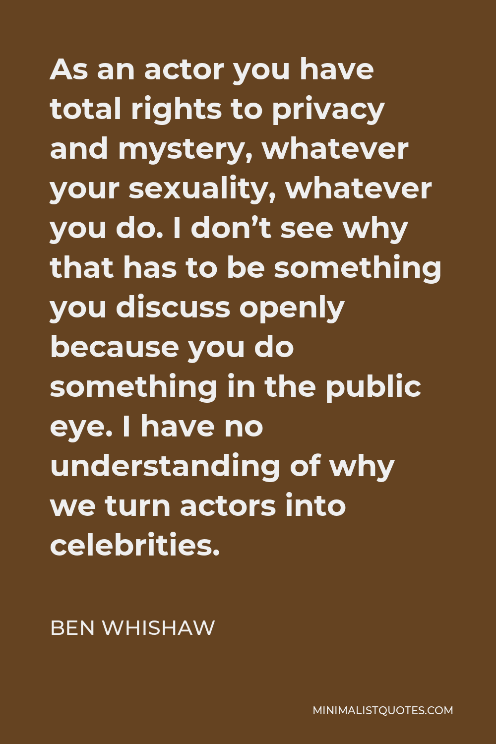 Ben Whishaw Quote - As an actor you have total rights to privacy and mystery, whatever your sexuality, whatever you do. I don’t see why that has to be something you discuss openly because you do something in the public eye. I have no understanding of why we turn actors into celebrities.