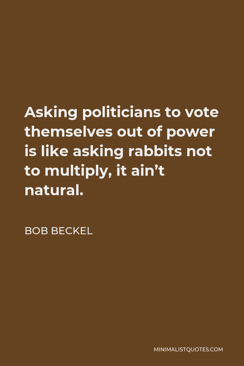 Bob Beckel Quote - Asking politicians to vote themselves out of power is like asking rabbits not to multiply, it ain’t natural.