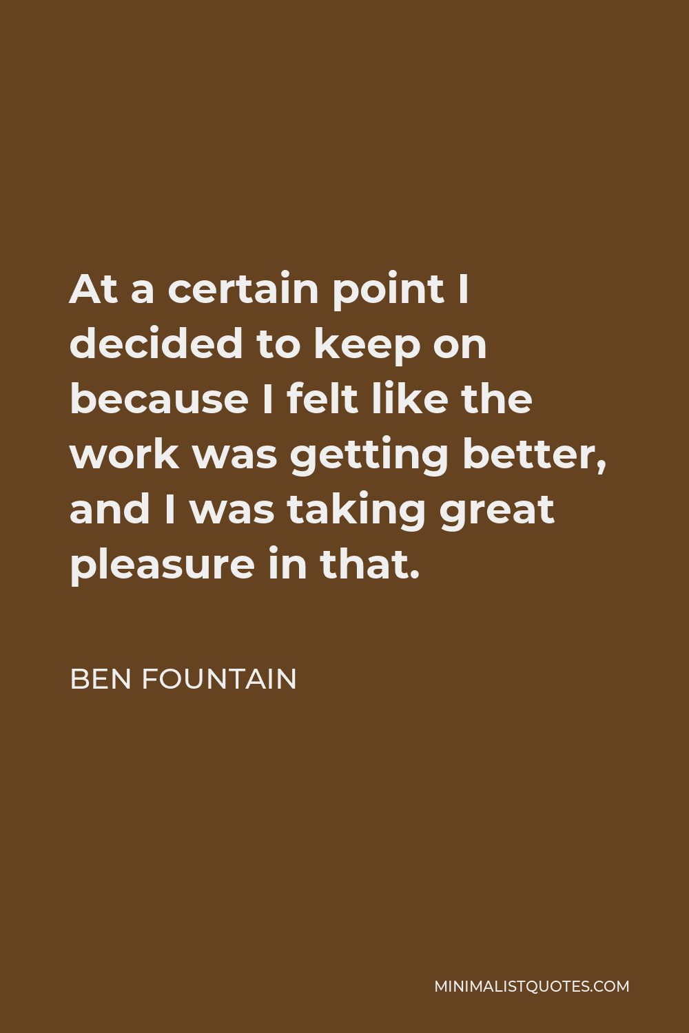 Ben Fountain Quote - At a certain point I decided to keep on because I felt like the work was getting better, and I was taking great pleasure in that.