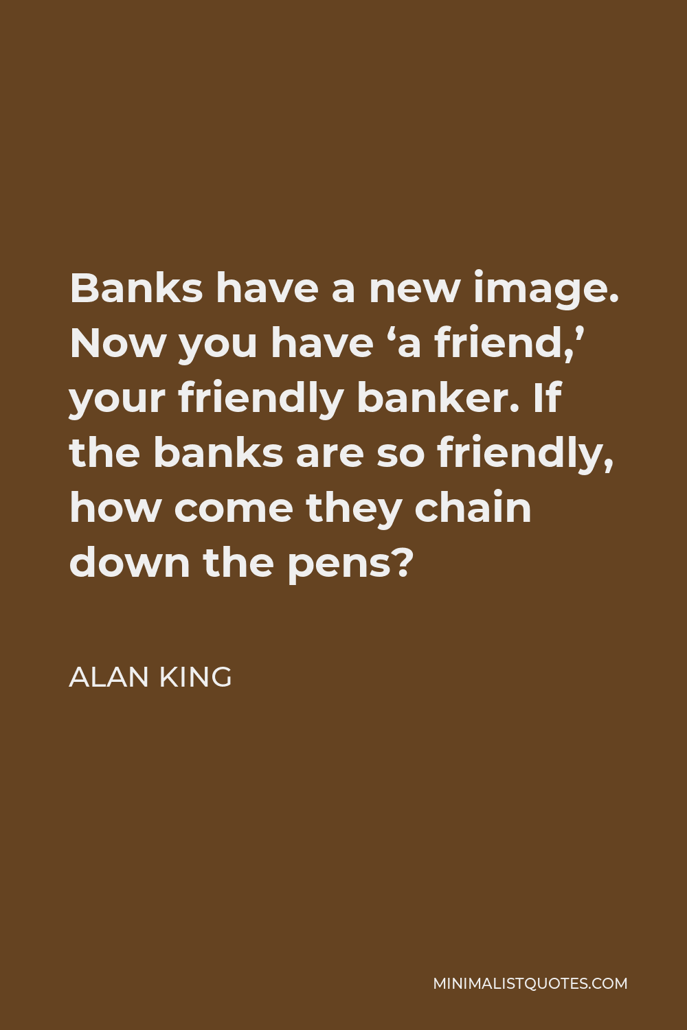 Alan King Quote - Banks have a new image. Now you have ‘a friend,’ your friendly banker. If the banks are so friendly, how come they chain down the pens?