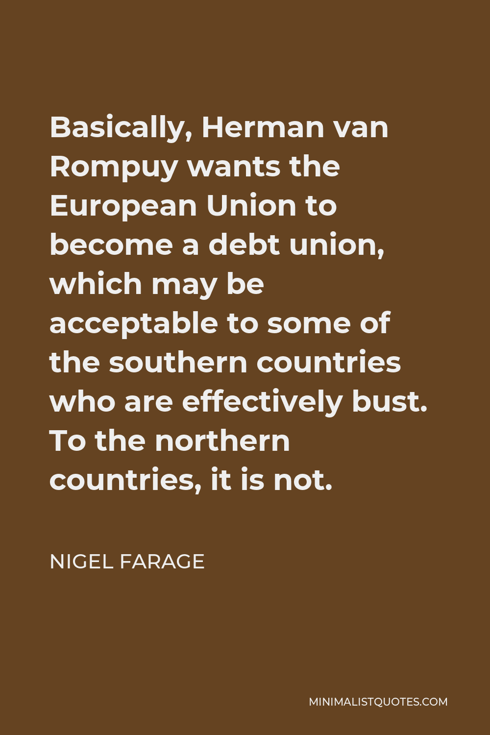 Nigel Farage Quote - Basically, Herman van Rompuy wants the European Union to become a debt union, which may be acceptable to some of the southern countries who are effectively bust. To the northern countries, it is not.