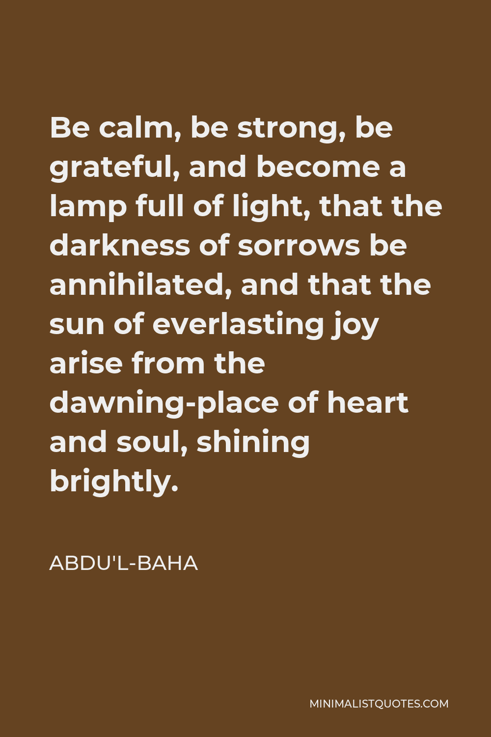 Abdu'l-Baha Quote - Be calm, be strong, be grateful, and become a lamp full of light, that the darkness of sorrows be annihilated, and that the sun of everlasting joy arise from the dawning-place of heart and soul, shining brightly.