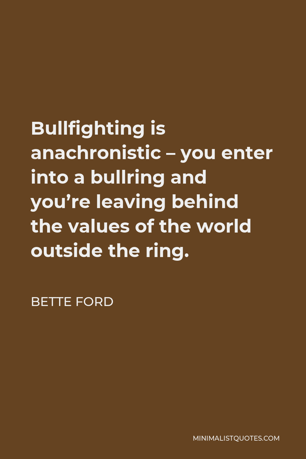 Bette Ford Quote - Bullfighting is anachronistic – you enter into a bullring and you’re leaving behind the values of the world outside the ring.