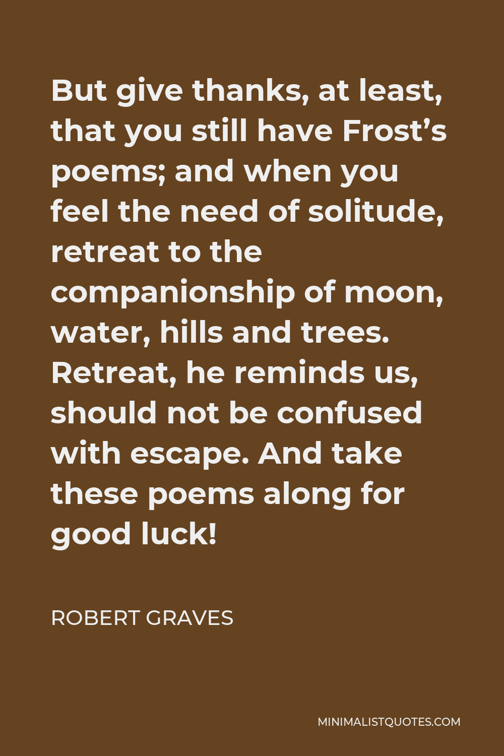 Robert Graves Quote - But give thanks, at least, that you still have Frost’s poems; and when you feel the need of solitude, retreat to the companionship of moon, water, hills and trees. Retreat, he reminds us, should not be confused with escape. And take these poems along for good luck!