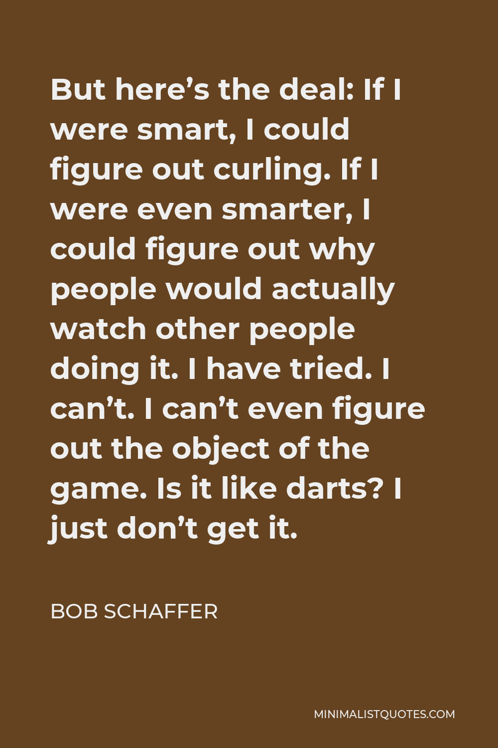 Bob Schaffer Quote - But here’s the deal: If I were smart, I could figure out curling. If I were even smarter, I could figure out why people would actually watch other people doing it. I have tried. I can’t. I can’t even figure out the object of the game. Is it like darts? I just don’t get it.