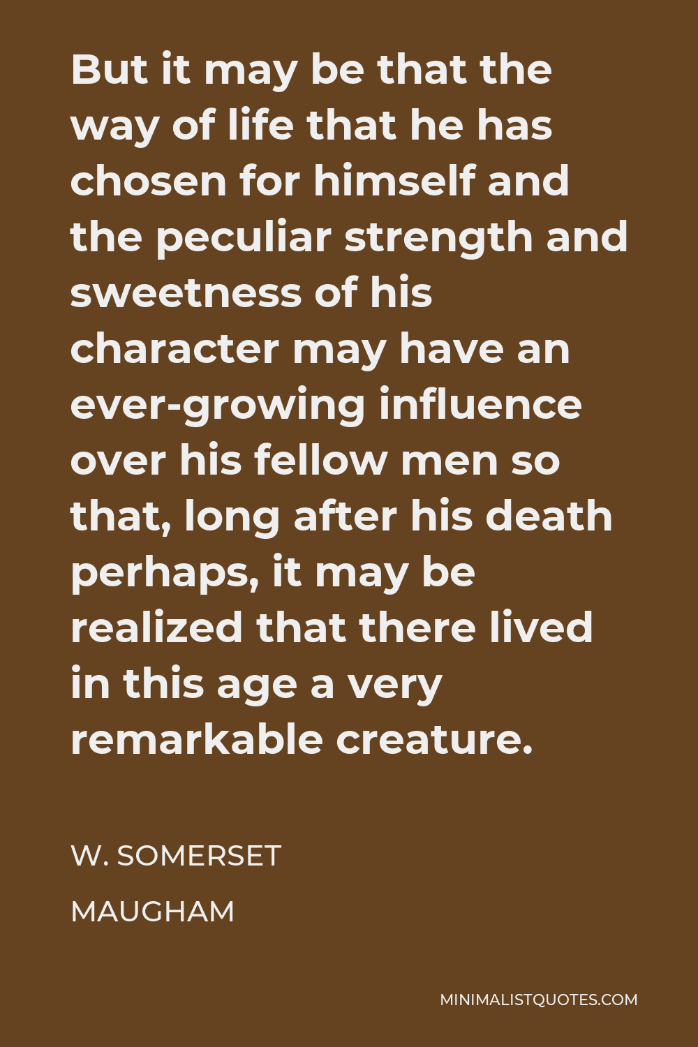 W. Somerset Maugham Quote - But it may be that the way of life that he has chosen for himself and the peculiar strength and sweetness of his character may have an ever-growing influence over his fellow men so that, long after his death perhaps, it may be realized that there lived in this age a very remarkable creature.