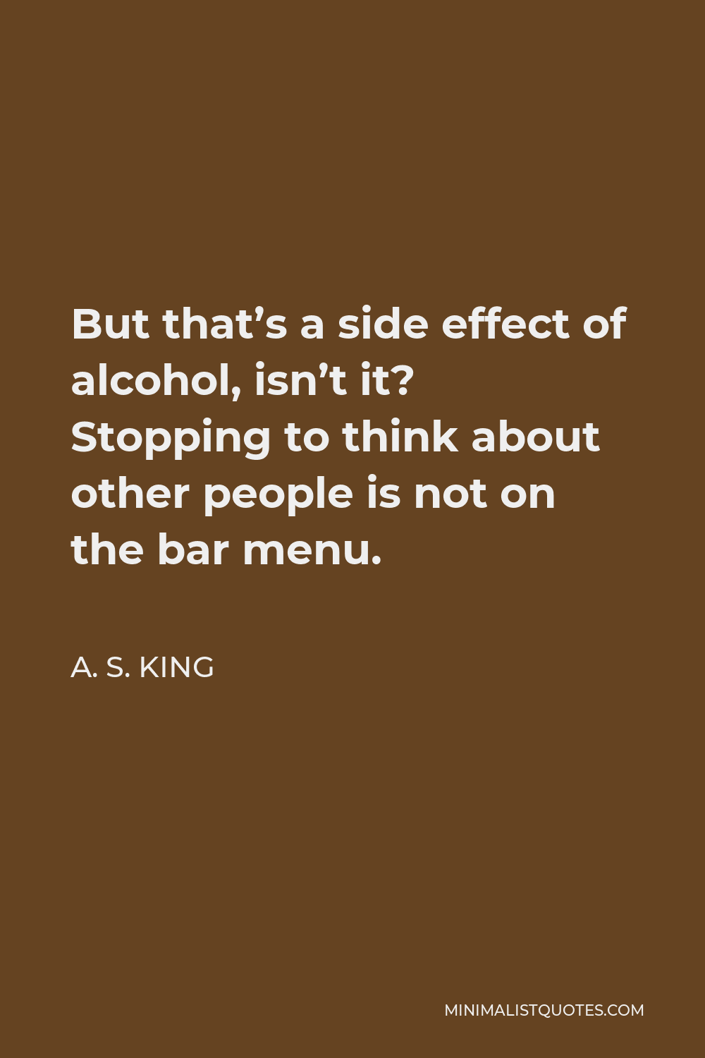 A. S. King Quote - But that’s a side effect of alcohol, isn’t it? Stopping to think about other people is not on the bar menu.
