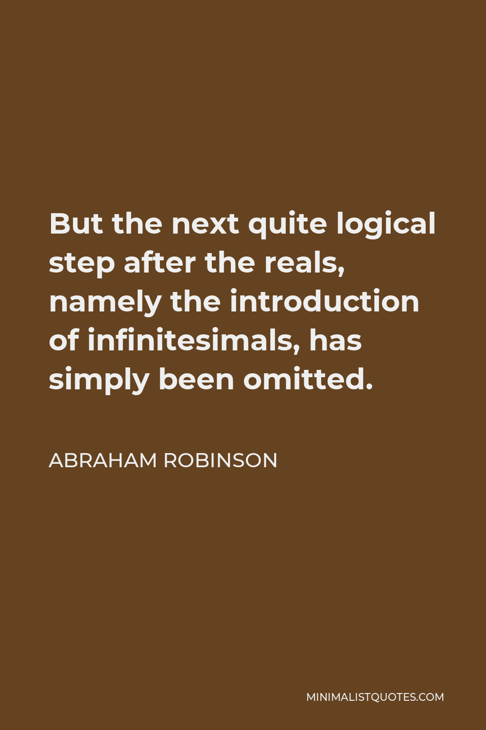 Abraham Robinson Quote - But the next quite logical step after the reals, namely the introduction of infinitesimals, has simply been omitted.