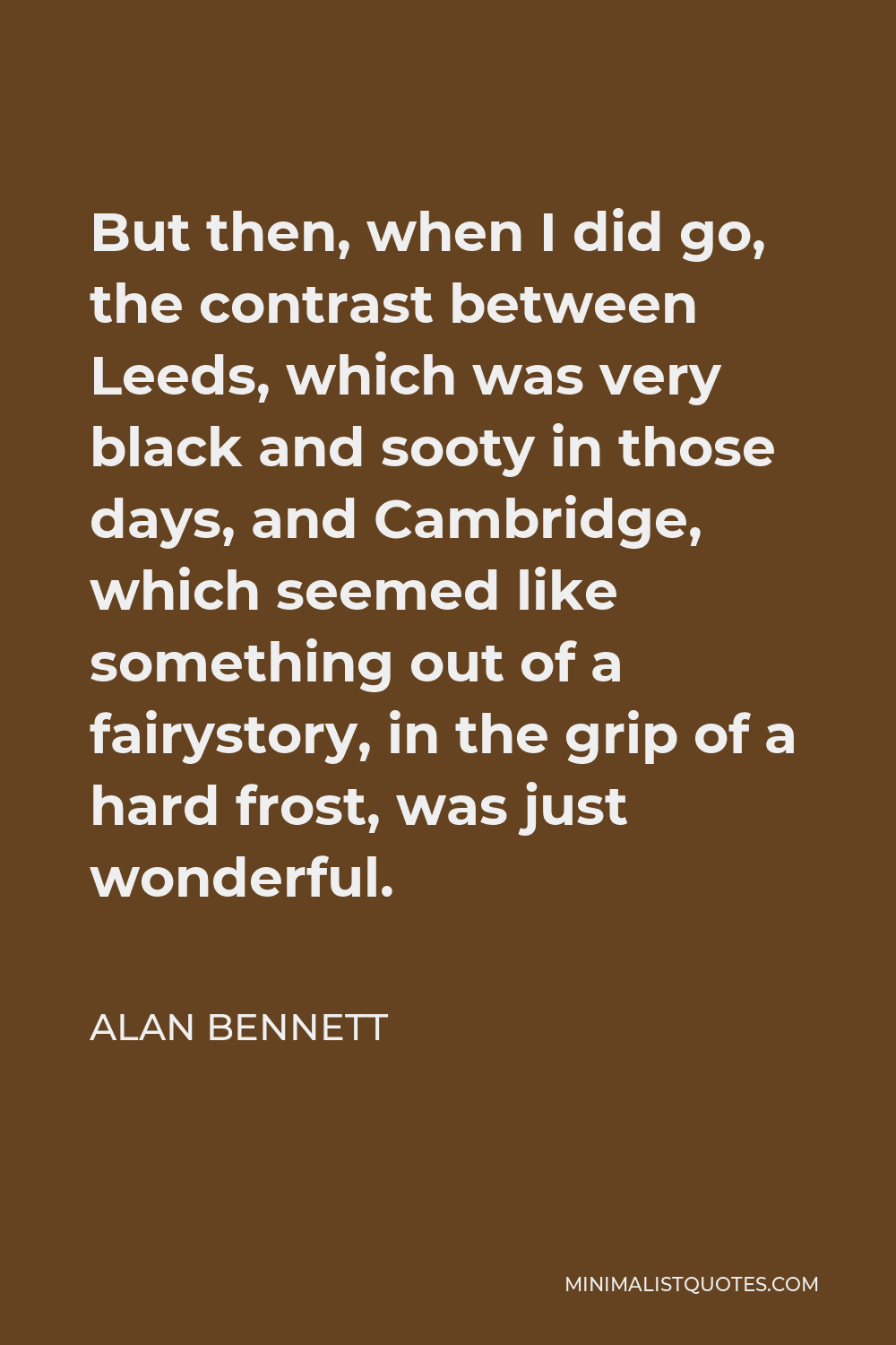 Alan Bennett Quote - But then, when I did go, the contrast between Leeds, which was very black and sooty in those days, and Cambridge, which seemed like something out of a fairystory, in the grip of a hard frost, was just wonderful.