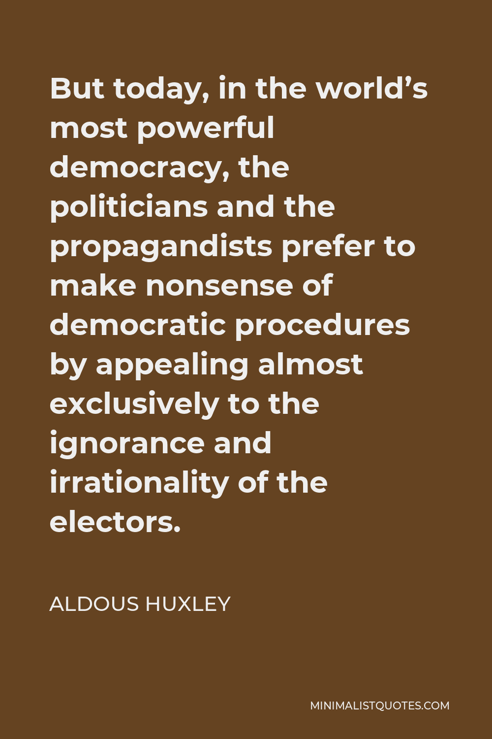 Aldous Huxley Quote - But today, in the world’s most powerful democracy, the politicians and the propagandists prefer to make nonsense of democratic procedures by appealing almost exclusively to the ignorance and irrationality of the electors.