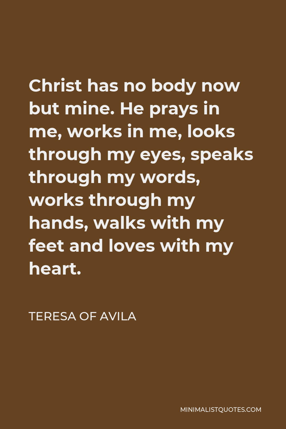 Teresa of Avila Quote - Christ has no body now but mine. He prays in me, works in me, looks through my eyes, speaks through my words, works through my hands, walks with my feet and loves with my heart.