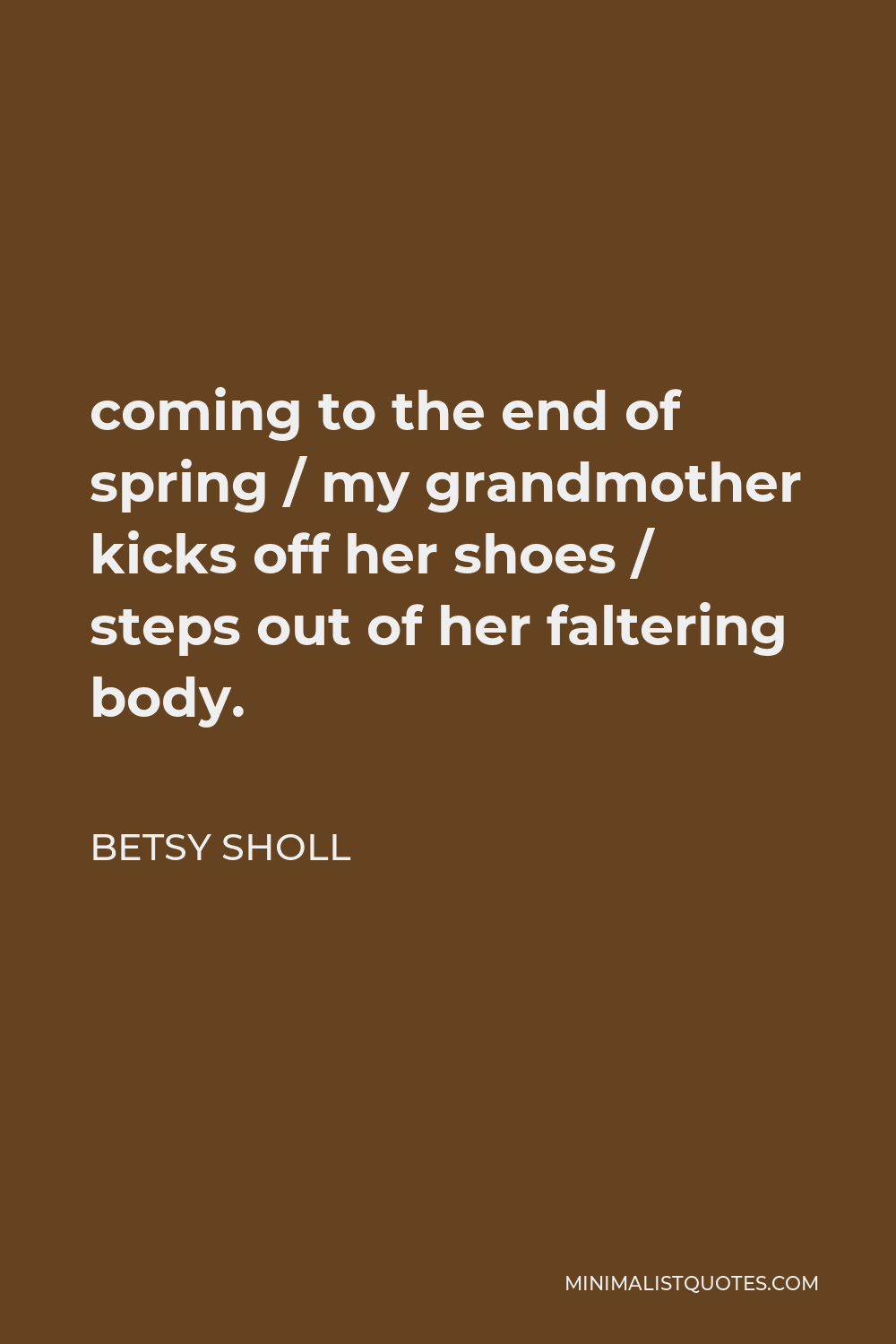 Betsy Sholl Quote - coming to the end of spring / my grandmother kicks off her shoes / steps out of her faltering body.