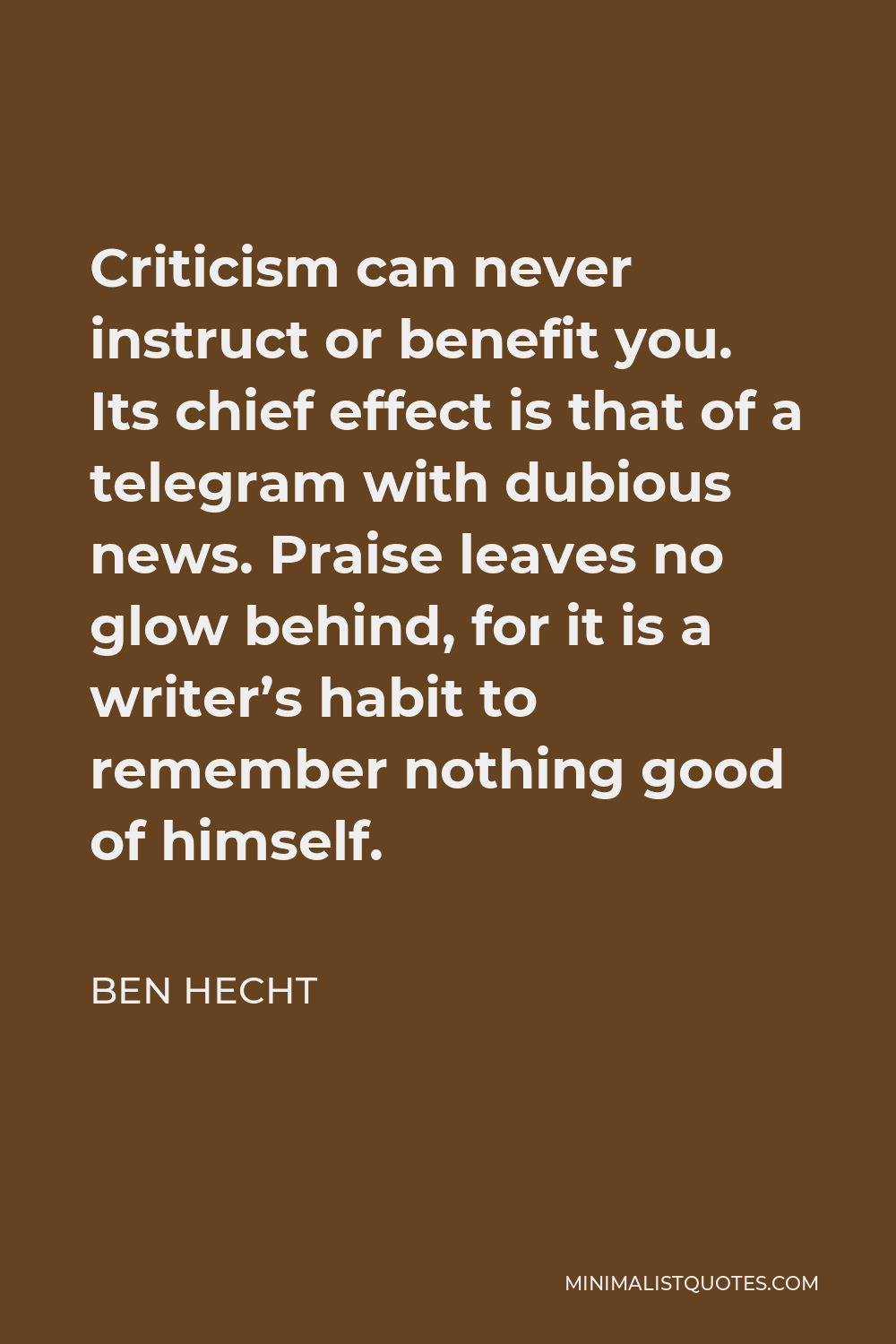 Ben Hecht Quote - Criticism can never instruct or benefit you. Its chief effect is that of a telegram with dubious news. Praise leaves no glow behind, for it is a writer’s habit to remember nothing good of himself.