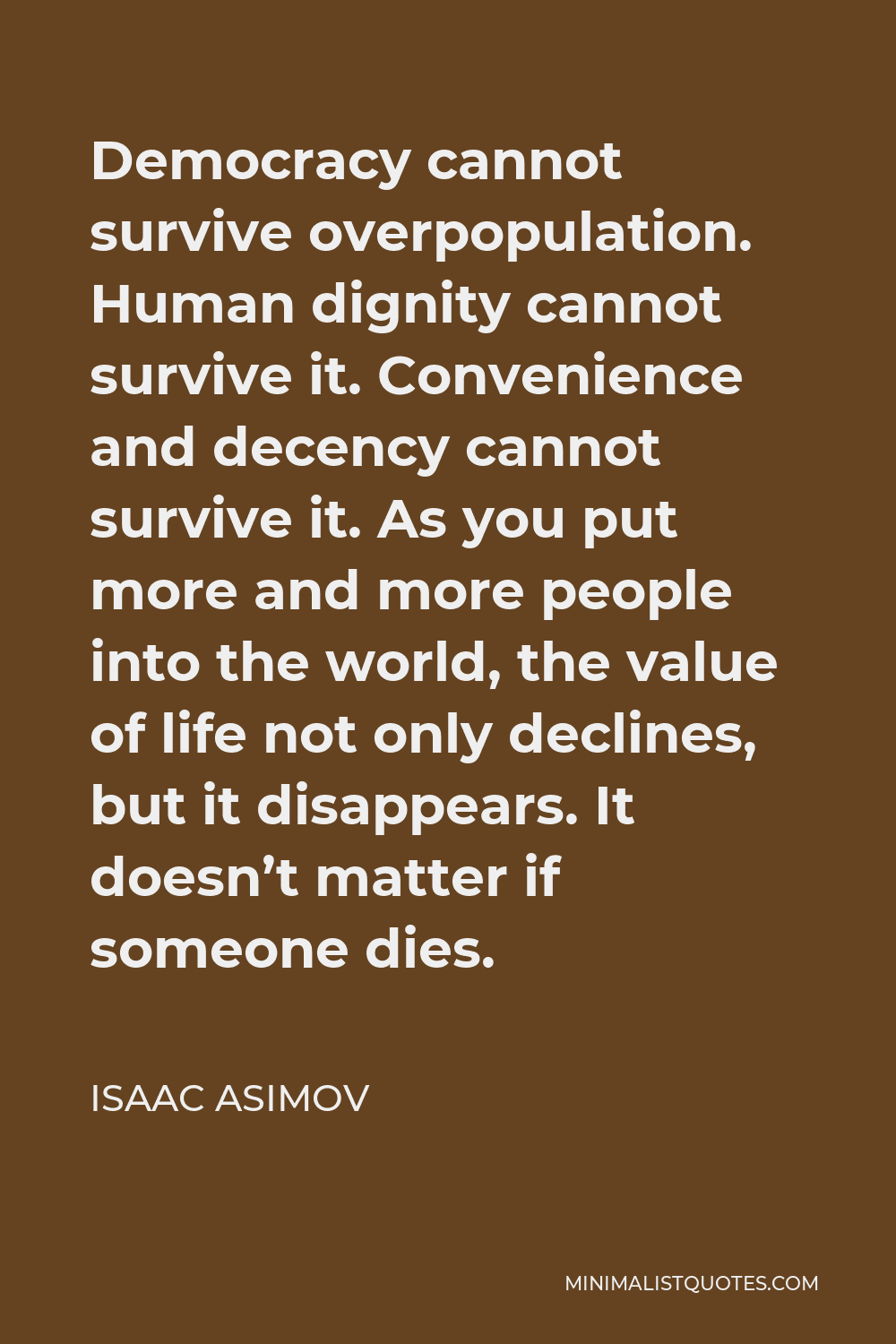 Isaac Asimov Quote - Democracy cannot survive overpopulation. Human dignity cannot survive it. Convenience and decency cannot survive it. As you put more and more people into the world, the value of life not only declines, but it disappears. It doesn’t matter if someone dies.