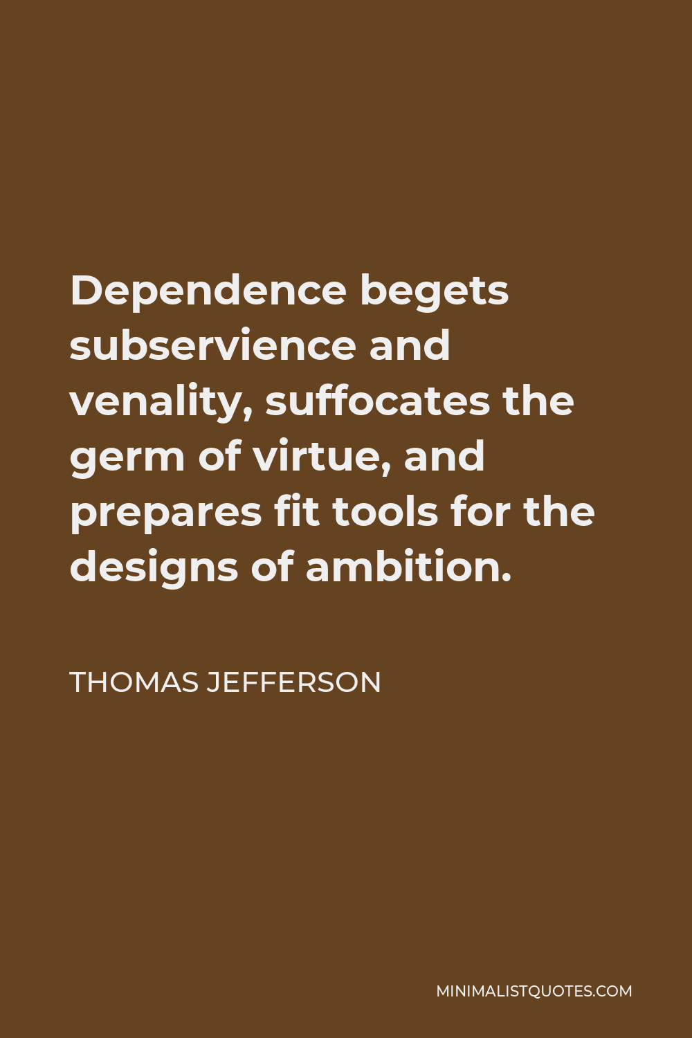 Thomas Jefferson Quote - Dependence begets subservience and venality, suffocates the germ of virtue, and prepares fit tools for the designs of ambition.