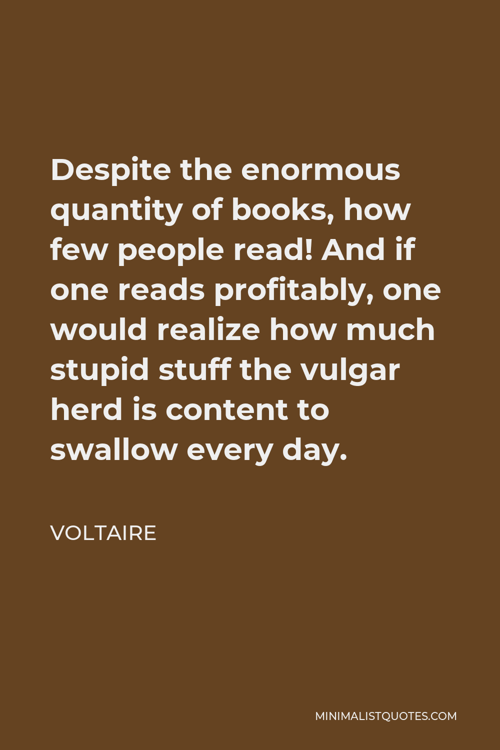 Voltaire Quote - Despite the enormous quantity of books, how few people read! And if one reads profitably, one would realize how much stupid stuff the vulgar herd is content to swallow every day.