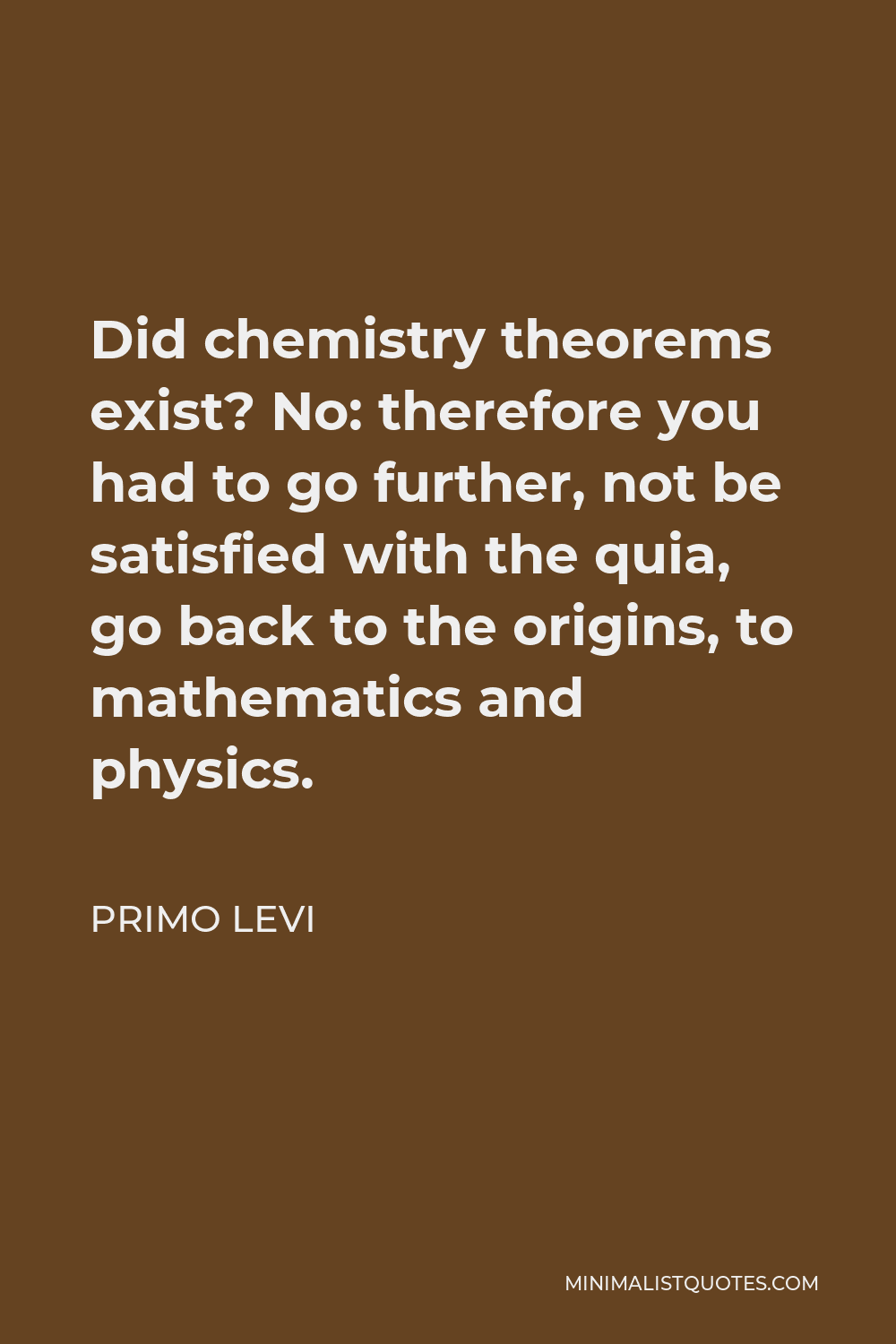 Primo Levi Quote - Did chemistry theorems exist? No: therefore you had to go further, not be satisfied with the quia, go back to the origins, to mathematics and physics.