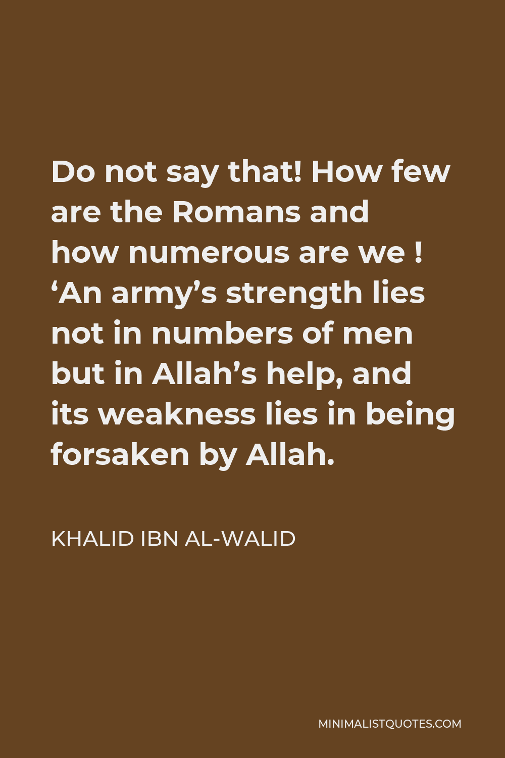 Khalid ibn al-Walid Quote - Do not say that! How few are the Romans and how numerous are we ! ‘An army’s strength lies not in numbers of men but in Allah’s help, and its weakness lies in being forsaken by Allah.