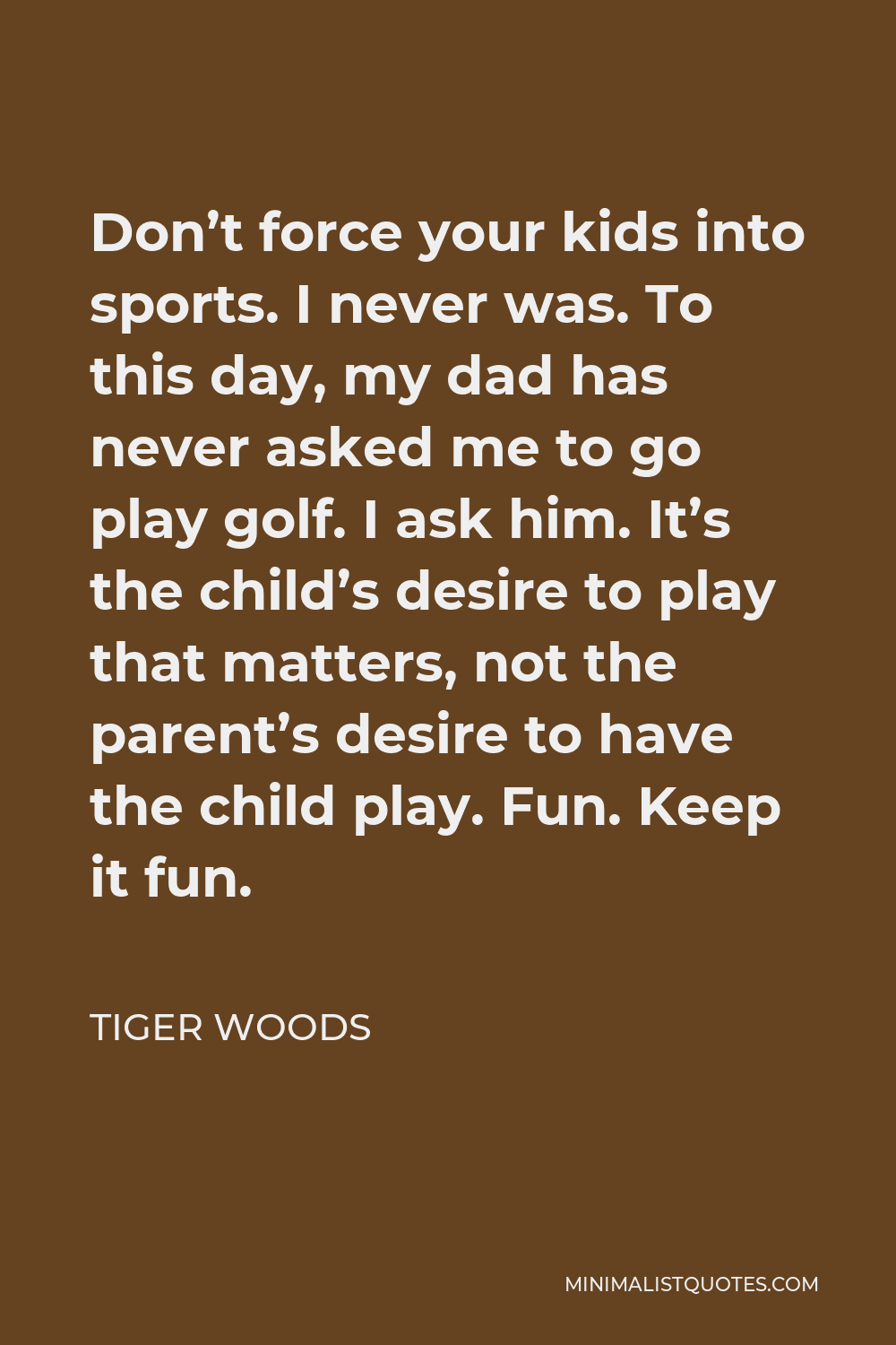 Tiger Woods Quote - Don’t force your kids into sports. I never was. To this day, my dad has never asked me to go play golf. I ask him. It’s the child’s desire to play that matters, not the parent’s desire to have the child play. Fun. Keep it fun.