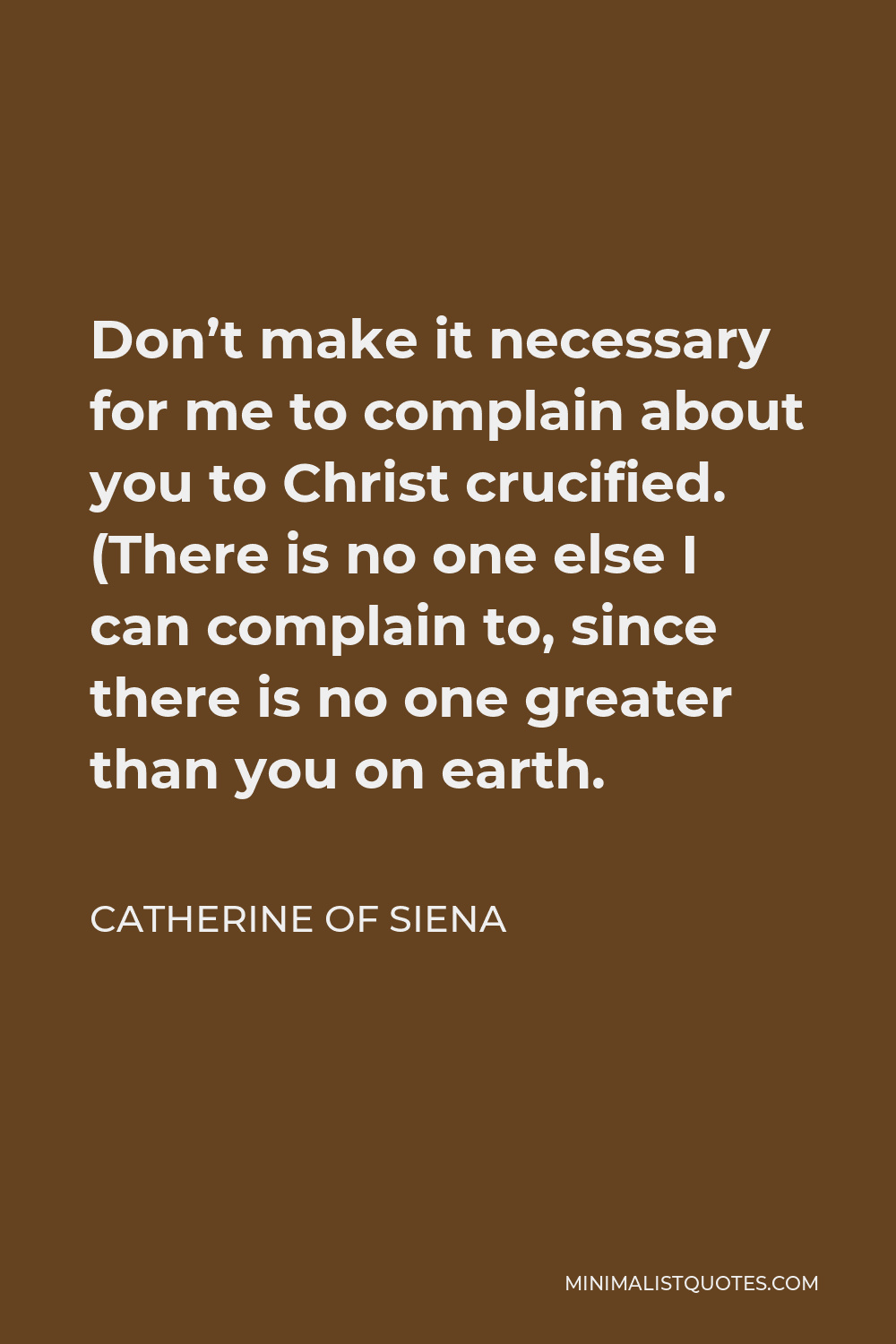 Catherine of Siena Quote - Don’t make it necessary for me to complain about you to Christ crucified. (There is no one else I can complain to, since there is no one greater than you on earth.