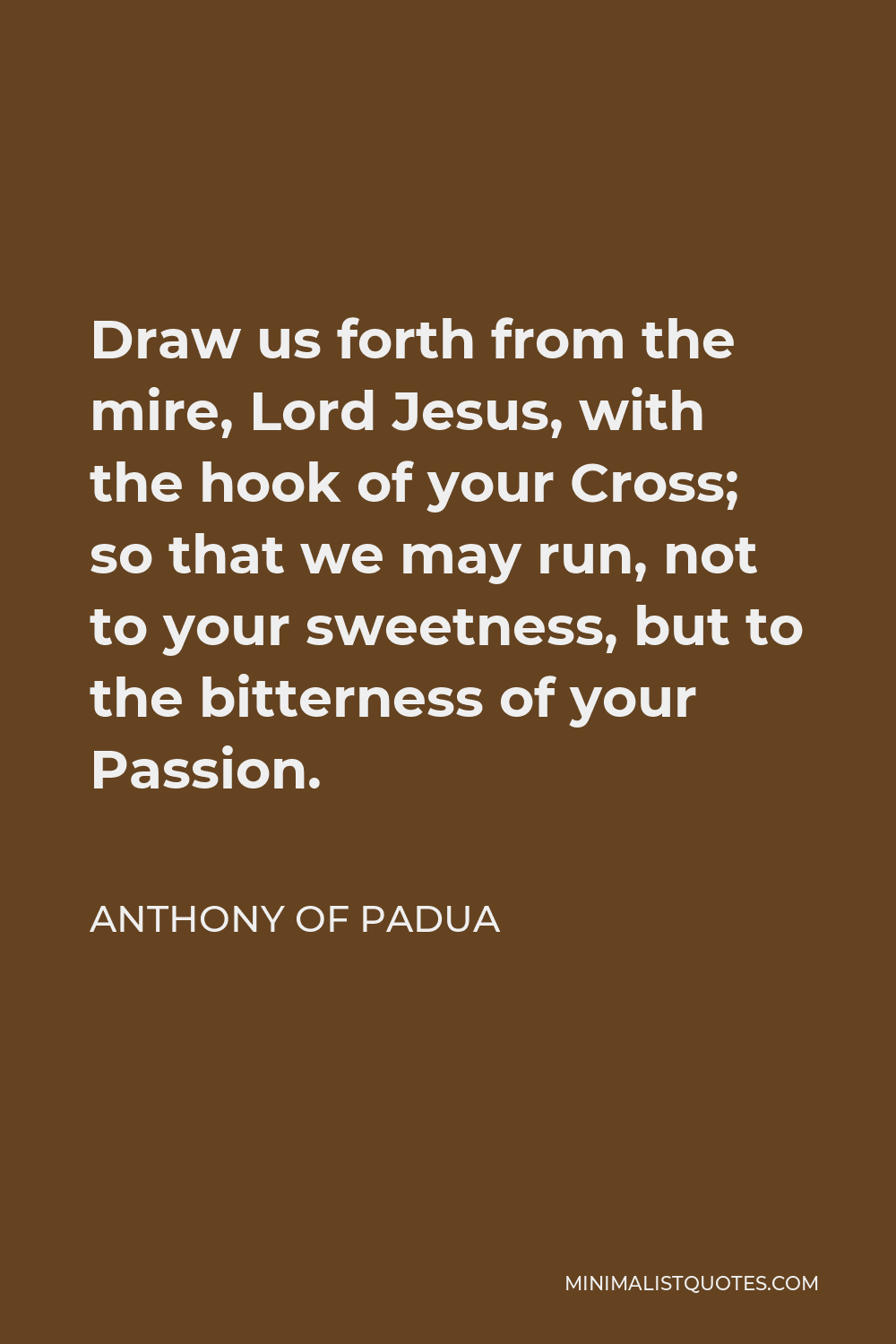 Anthony of Padua Quote - Draw us forth from the mire, Lord Jesus, with the hook of your Cross; so that we may run, not to your sweetness, but to the bitterness of your Passion.