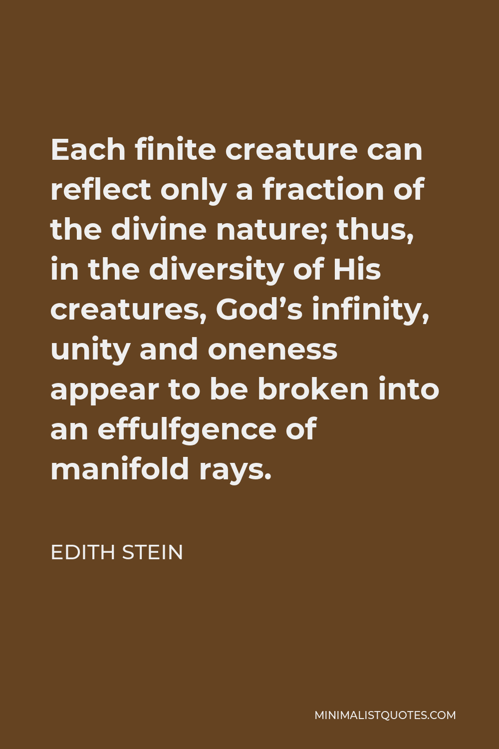 Edith Stein Quote - Each finite creature can reflect only a fraction of the divine nature; thus, in the diversity of His creatures, God’s infinity, unity and oneness appear to be broken into an effulfgence of manifold rays.