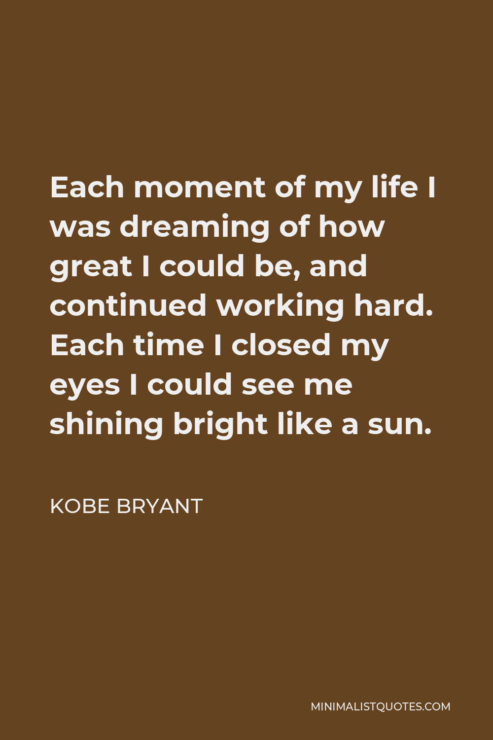 Kobe Bryant Quote - Each moment of my life I was dreaming of how great I could be, and continued working hard. Each time I closed my eyes I could see me shining bright like a sun.
