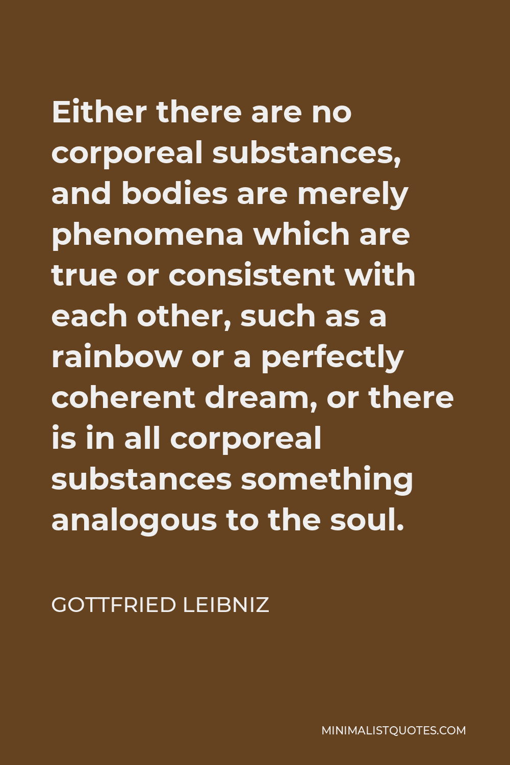 Gottfried Leibniz Quote - Either there are no corporeal substances, and bodies are merely phenomena which are true or consistent with each other, such as a rainbow or a perfectly coherent dream, or there is in all corporeal substances something analogous to the soul.