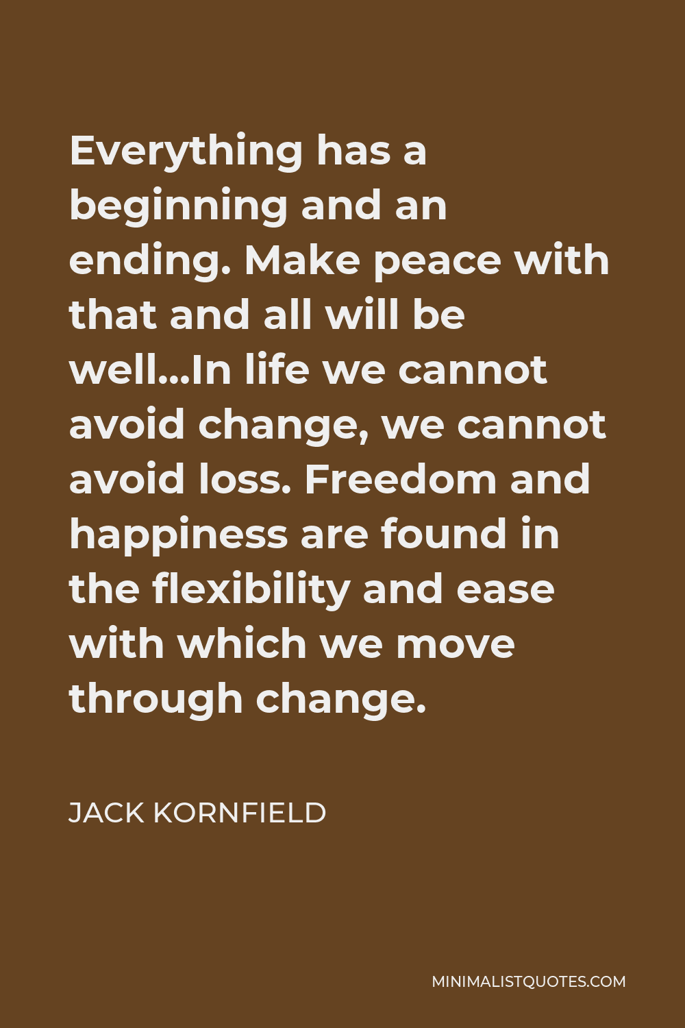 Jack Kornfield Quote - Everything has a beginning and an ending. Make peace with that and all will be well…In life we cannot avoid change, we cannot avoid loss. Freedom and happiness are found in the flexibility and ease with which we move through change.