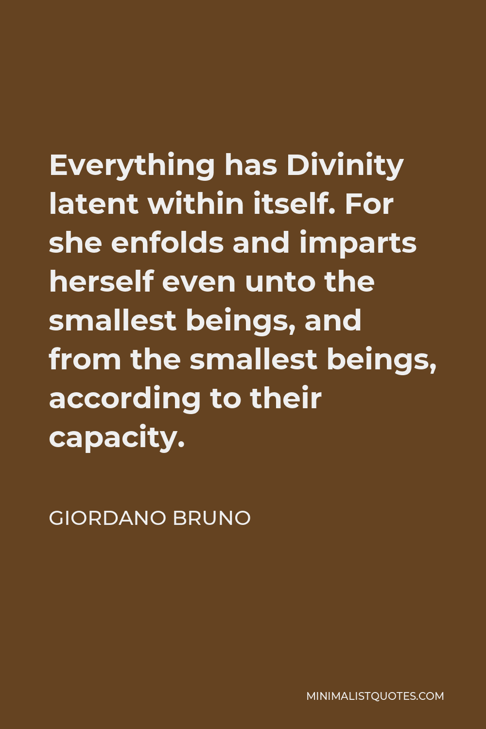 Giordano Bruno Quote - Everything has Divinity latent within itself. For she enfolds and imparts herself even unto the smallest beings, and from the smallest beings, according to their capacity.