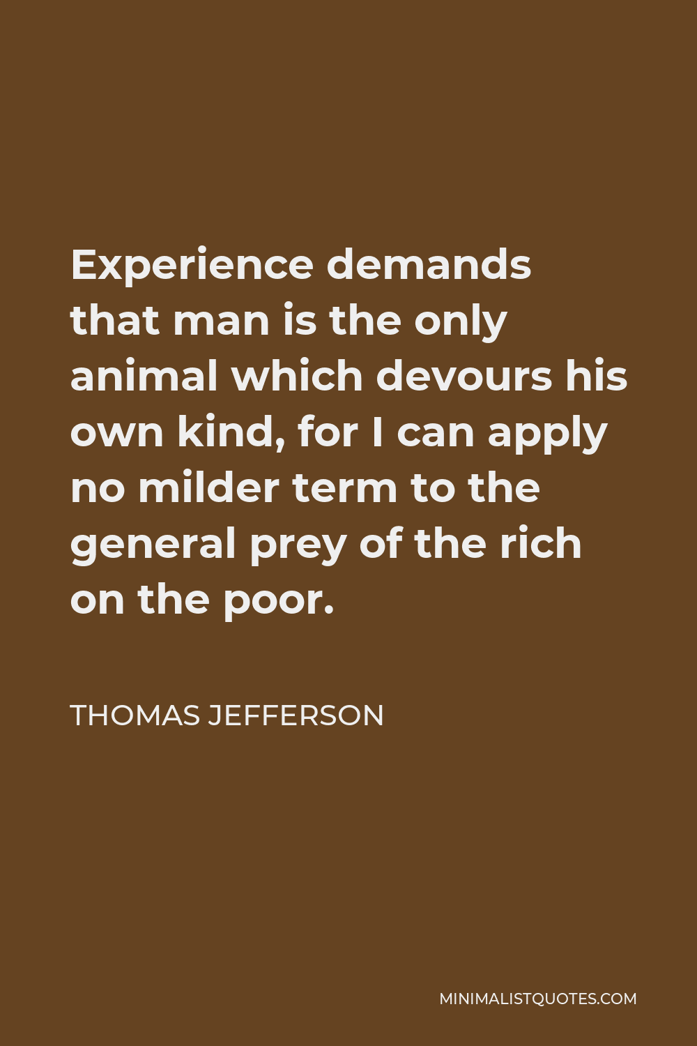 Thomas Jefferson Quote - Experience demands that man is the only animal which devours his own kind, for I can apply no milder term to the general prey of the rich on the poor.