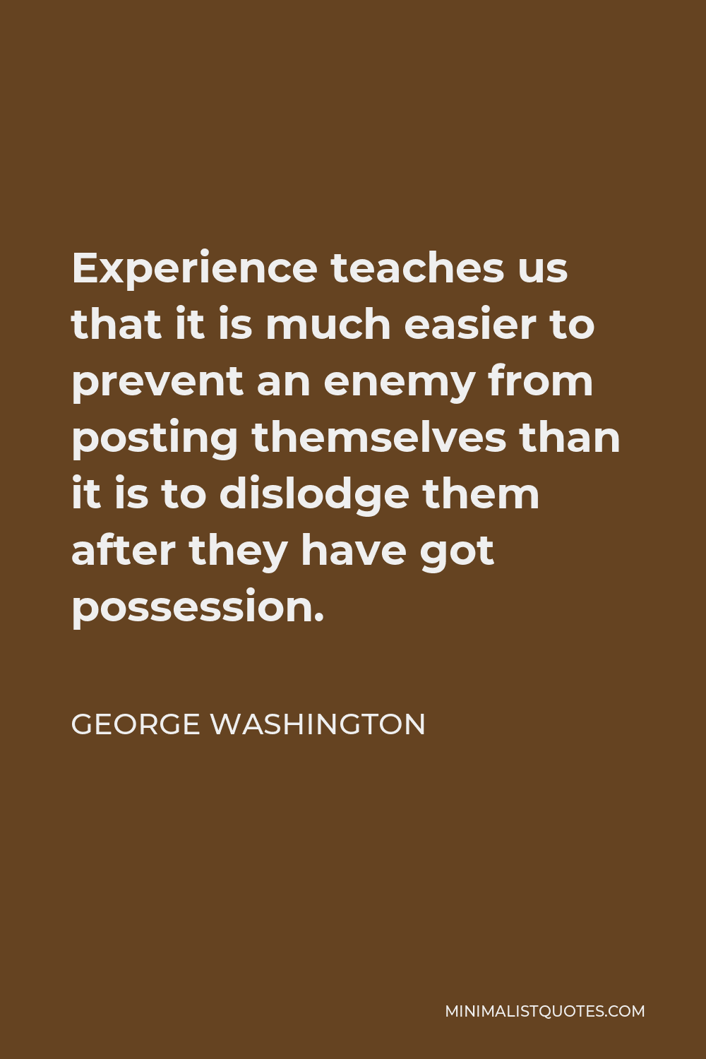 George Washington Quote - Experience teaches us that it is much easier to prevent an enemy from posting themselves than it is to dislodge them after they have got possession.