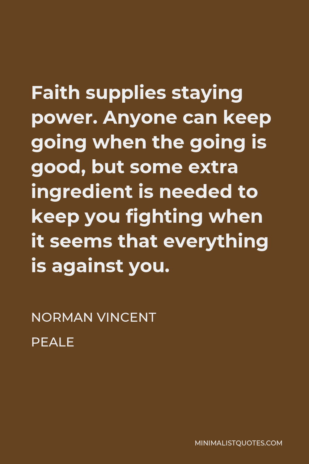Norman Vincent Peale Quote - Faith supplies staying power. Anyone can keep going when the going is good, but some extra ingredient is needed to keep you fighting when it seems that everything is against you.