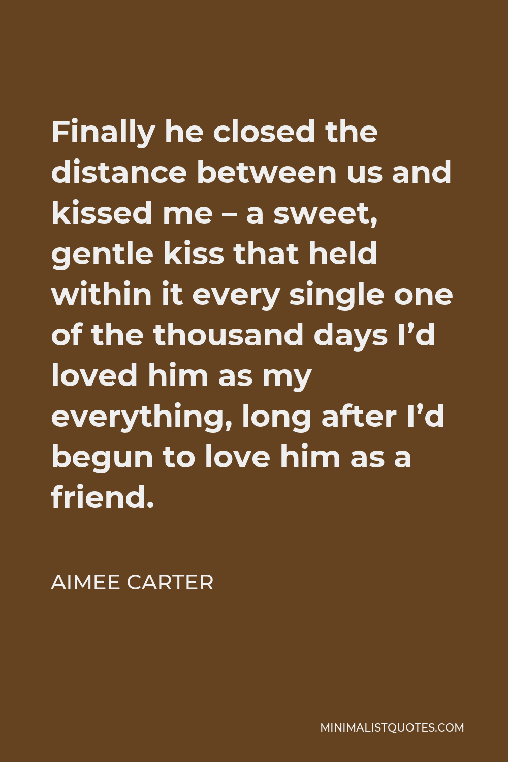 Aimee Carter Quote - Finally he closed the distance between us and kissed me – a sweet, gentle kiss that held within it every single one of the thousand days I’d loved him as my everything, long after I’d begun to love him as a friend.