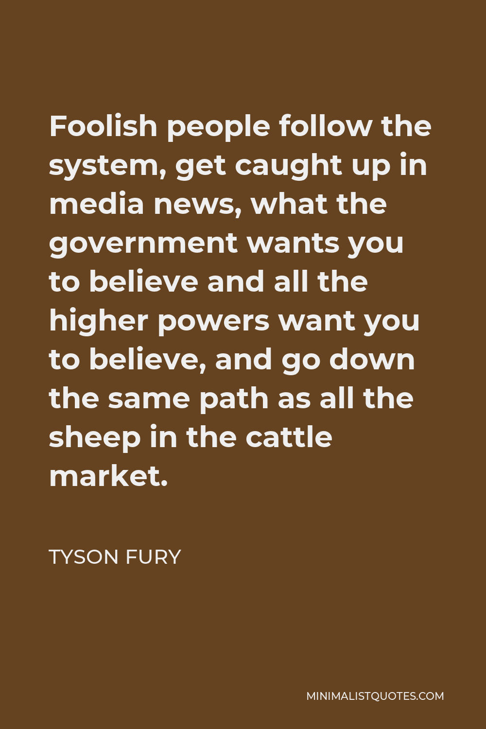 Tyson Fury Quote - Foolish people follow the system, get caught up in media news, what the government wants you to believe and all the higher powers want you to believe, and go down the same path as all the sheep in the cattle market.