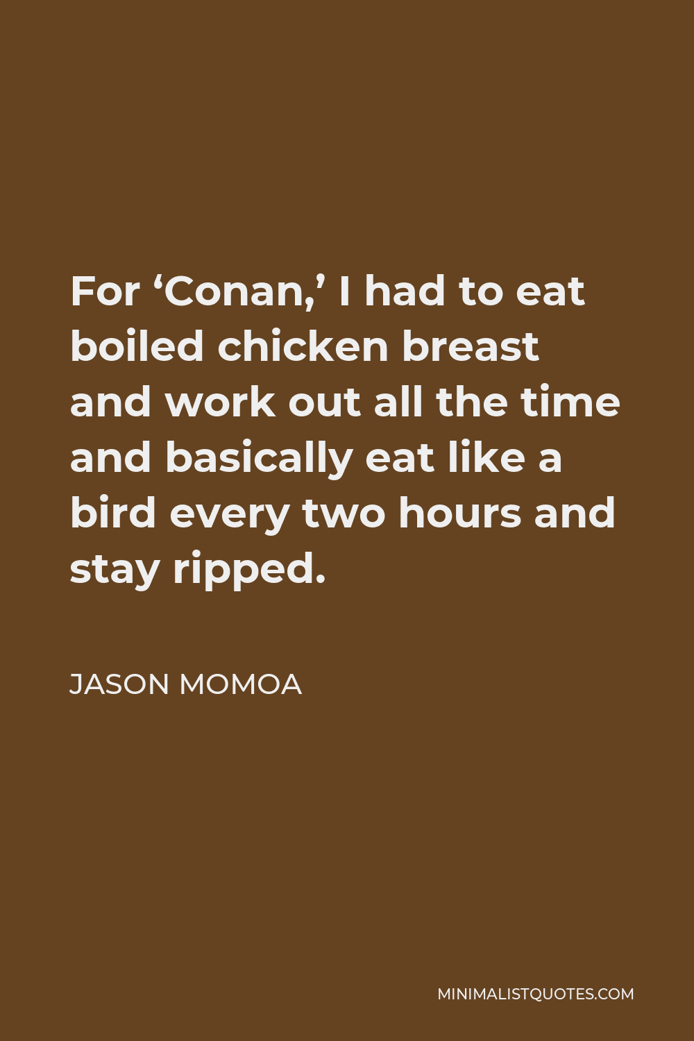 Jason Momoa Quote - For ‘Conan,’ I had to eat boiled chicken breast and work out all the time and basically eat like a bird every two hours and stay ripped.