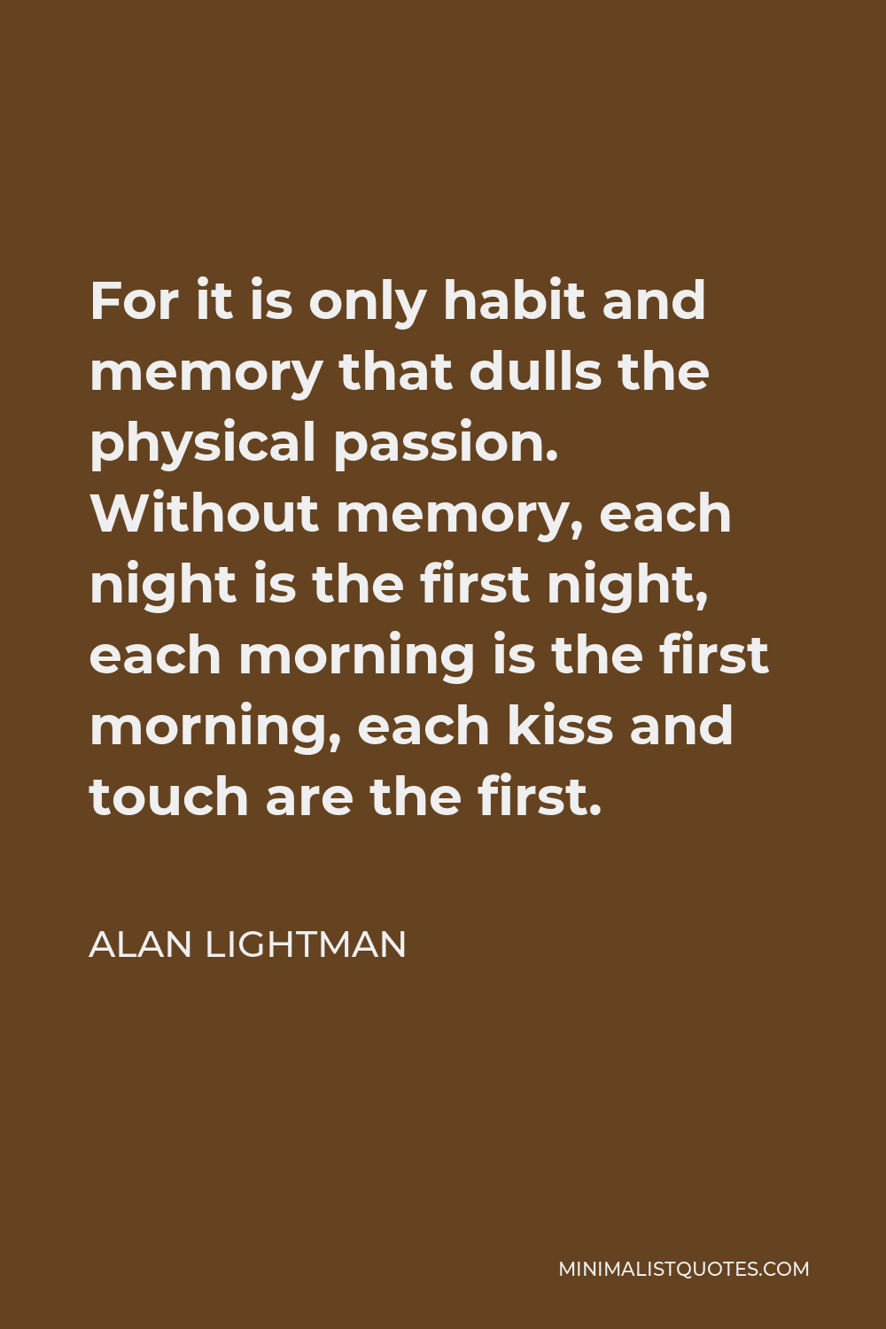 Alan Lightman Quote - For it is only habit and memory that dulls the physical passion. Without memory, each night is the first night, each morning is the first morning, each kiss and touch are the first.