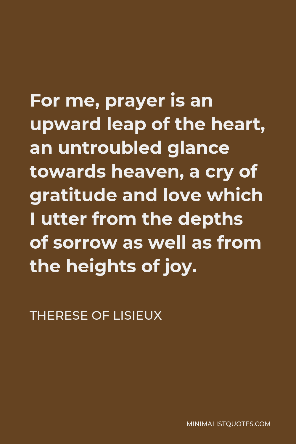 Therese of Lisieux Quote - For me, prayer is an upward leap of the heart, an untroubled glance towards heaven, a cry of gratitude and love which I utter from the depths of sorrow as well as from the heights of joy.