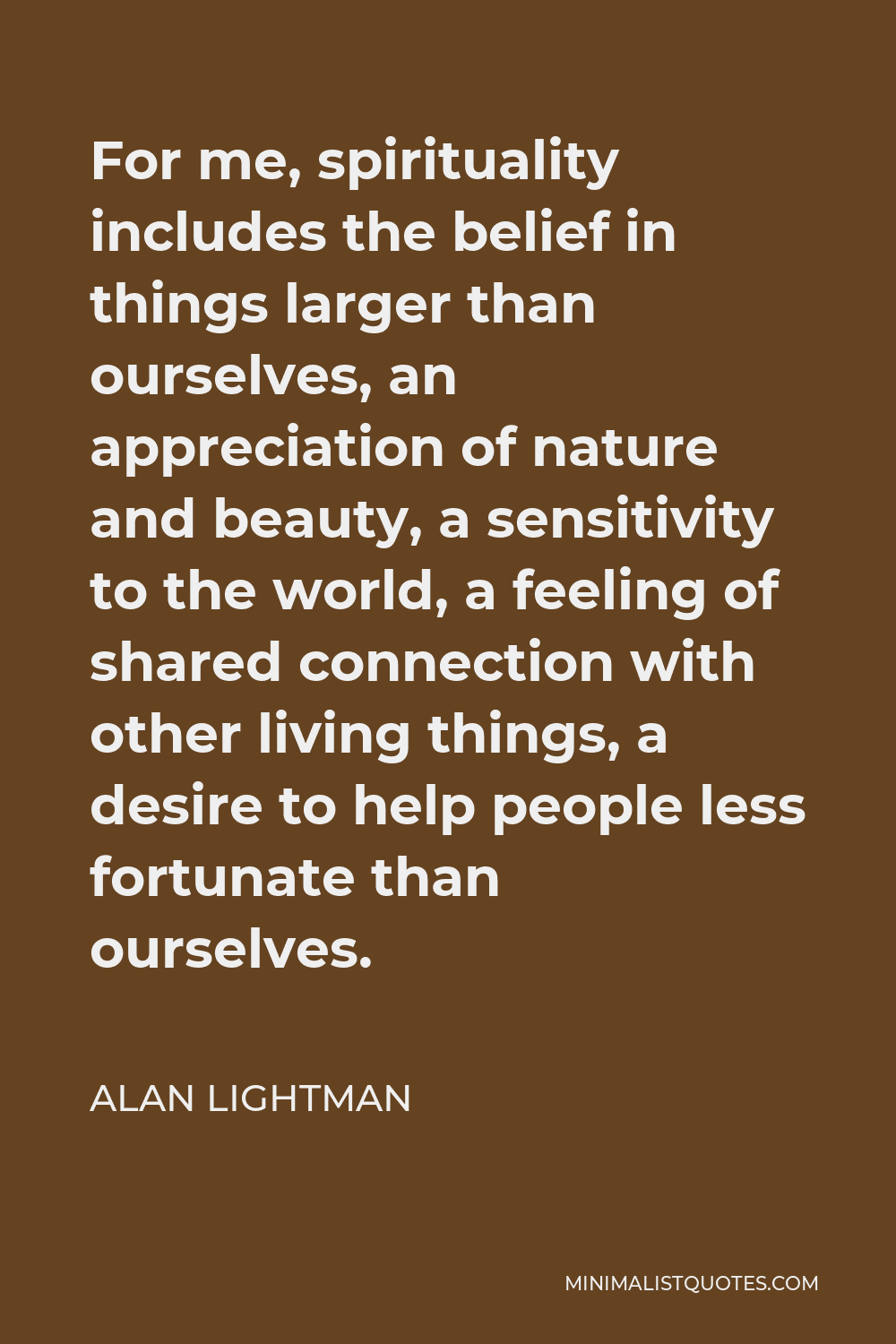 Alan Lightman Quote - For me, spirituality includes the belief in things larger than ourselves, an appreciation of nature and beauty, a sensitivity to the world, a feeling of shared connection with other living things, a desire to help people less fortunate than ourselves.