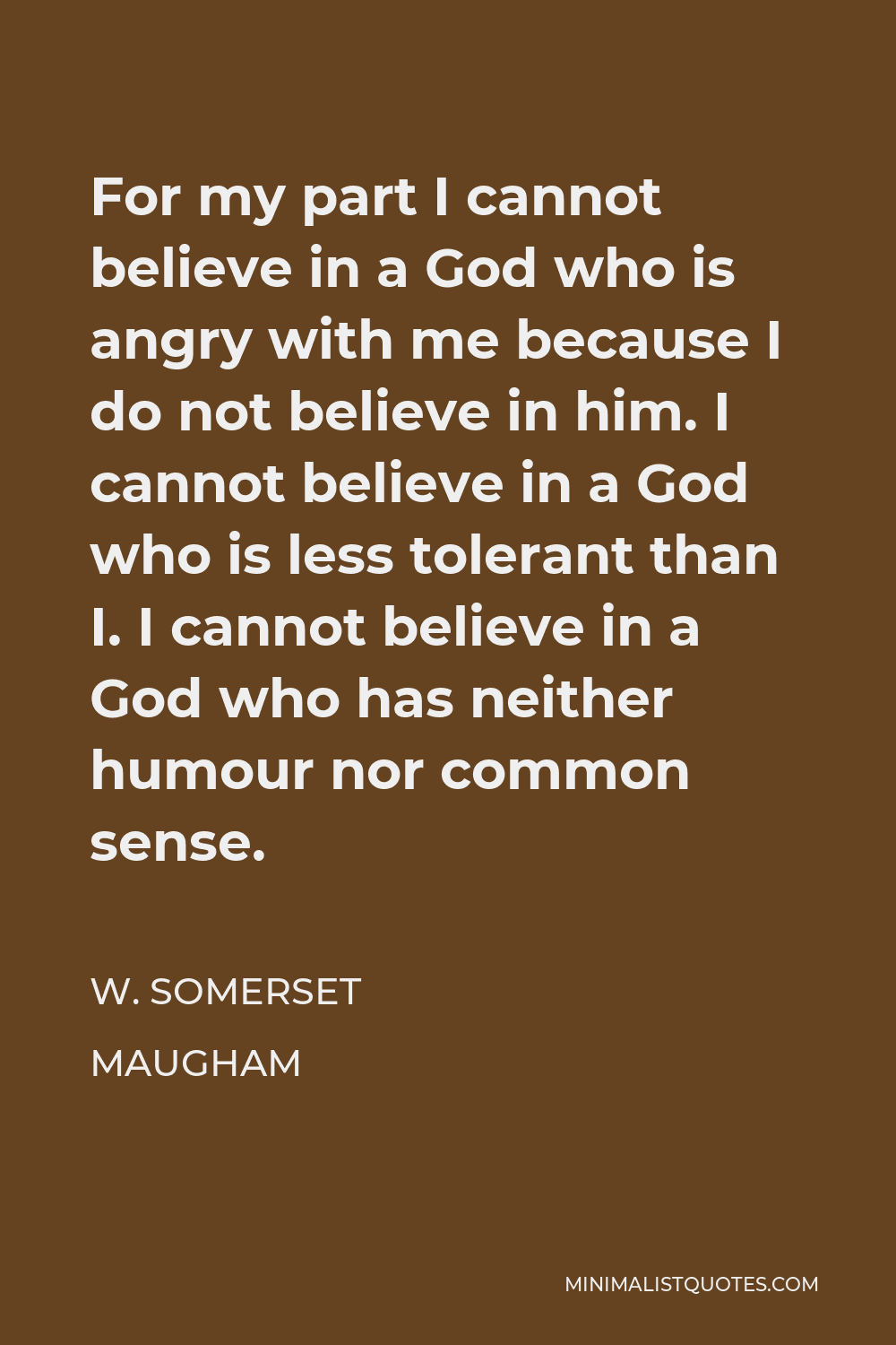 W. Somerset Maugham Quote - For my part I cannot believe in a God who is angry with me because I do not believe in him. I cannot believe in a God who is less tolerant than I. I cannot believe in a God who has neither humour nor common sense.